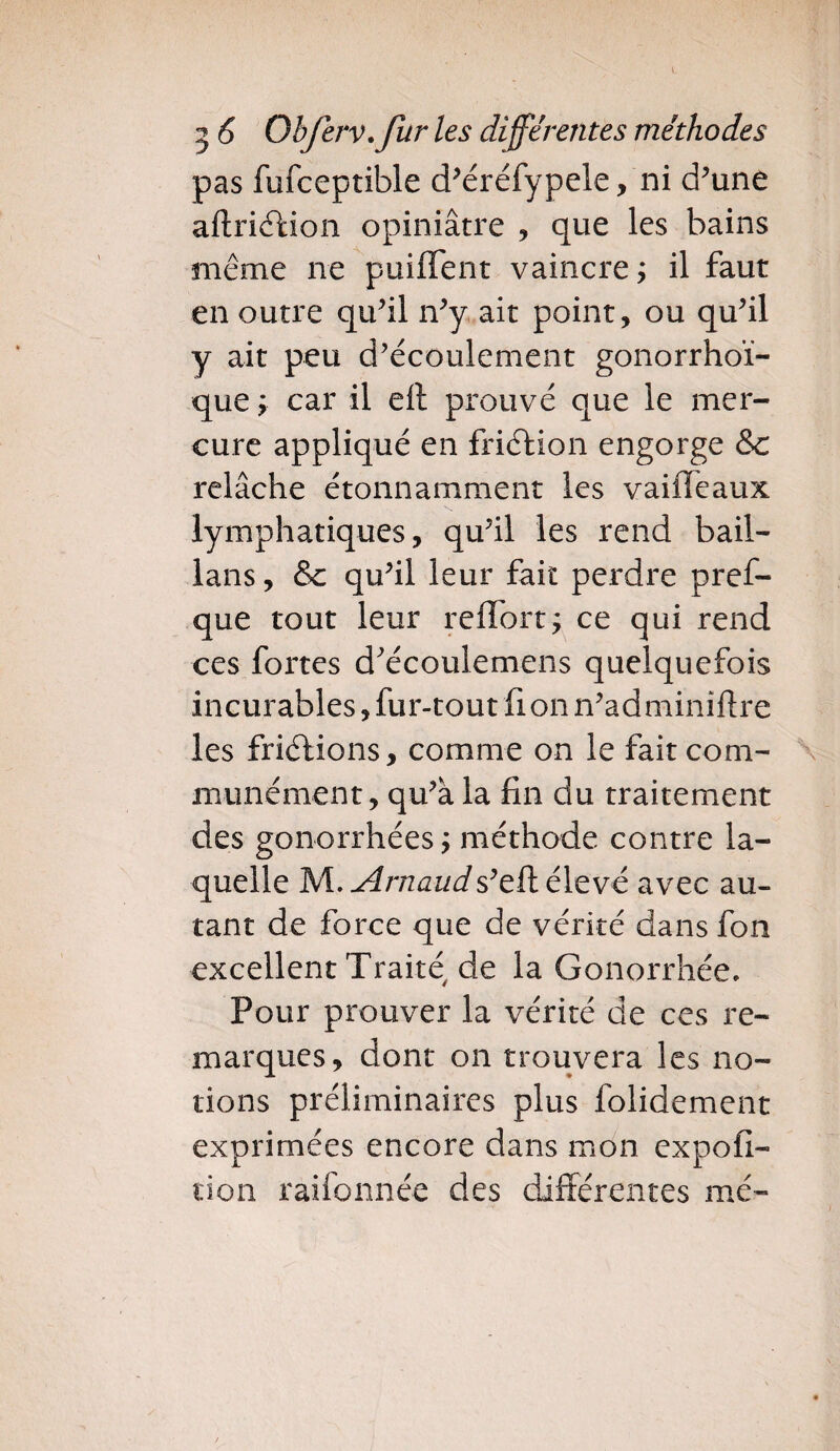 pas fufceptible d’éréfypele, ni d’une aftriéUon opiniâtre , que les bains même ne puiffent vaincre ; il faut en outre qu’il n’y ait point, ou qu’il y ait peu d’écoulement gonorrhoï- que ; car il eft prouvé que le mer¬ cure appliqué en friction engorge &: relâche étonnamment les vaiffeaux lymphatiques, qu’il les rend bail- lans, & qu’il leur fait perdre pres¬ que tout leur reffort ; ce qui rend ces fortes d'écoulemens quelquefois incurables, fur-tout fi on n’adminiftre les friélions, comme on le fait com¬ munément, qu’à la fin du traitement des gonorrhées ; méthode contre la¬ quelle M. Arnauds’eft élevé avec au¬ tant de force que de vérité dans fon excellent Traité de la Gonorrhée. Pour prouver la vérité de ces re¬ marques, dont on trouvera les no¬ tions préliminaires plus folidement exprimées encore dans mon expofi- tion raifonnée des différentes mé-