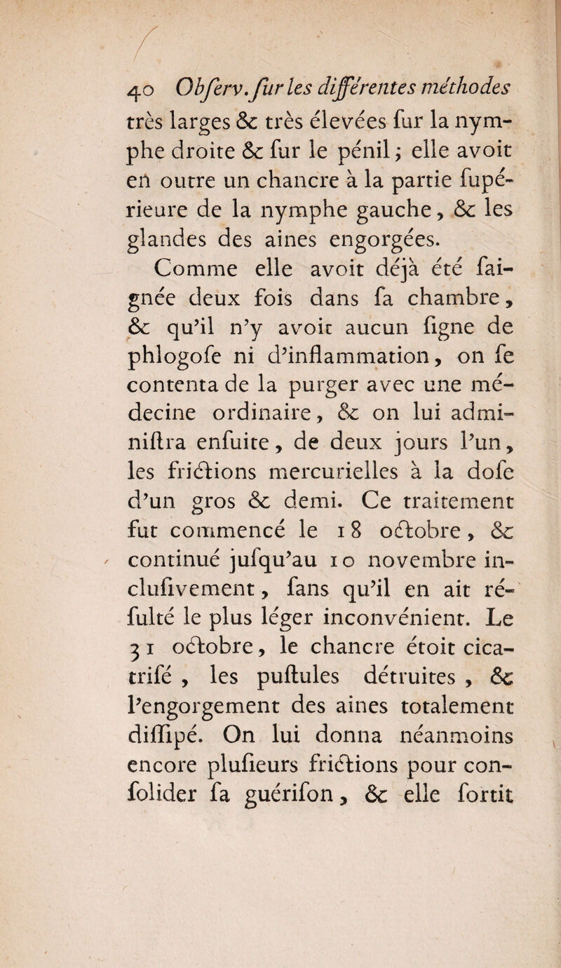 très larges &c très élevées fur la nym¬ phe droite & fur le pénil ; elle avoit en outre un chancre à la partie fupé- rieure de la nymphe gauche , &c les glandes des aines engorgées. Comme elle avoit déjà été fai- gnée deux fois dans fa chambre, &c qu’il n’y avoit aucun figue de phlogofe ni d’inflammation, on fe contenta de la purger avec une mé¬ decine ordinaire, & on lui admi- niftra enfuite, de deux jours l’un, les friéfions mercurielles à la dofe d’un gros & demi. Ce traitement fut commencé le 18 octobre, & continué jufqu’au 10 novembre in- clufivement, fans qu’il en ait ré- fulté le plus léger inconvénient. Le 3 i octobre, le chancre étoit cica- trifé , les puftules détruites , & l’engorgement des aines totalement difïlpé. On lui donna néanmoins encore plufieurs frictions pour con- folider fa guérifon, & elle fortit