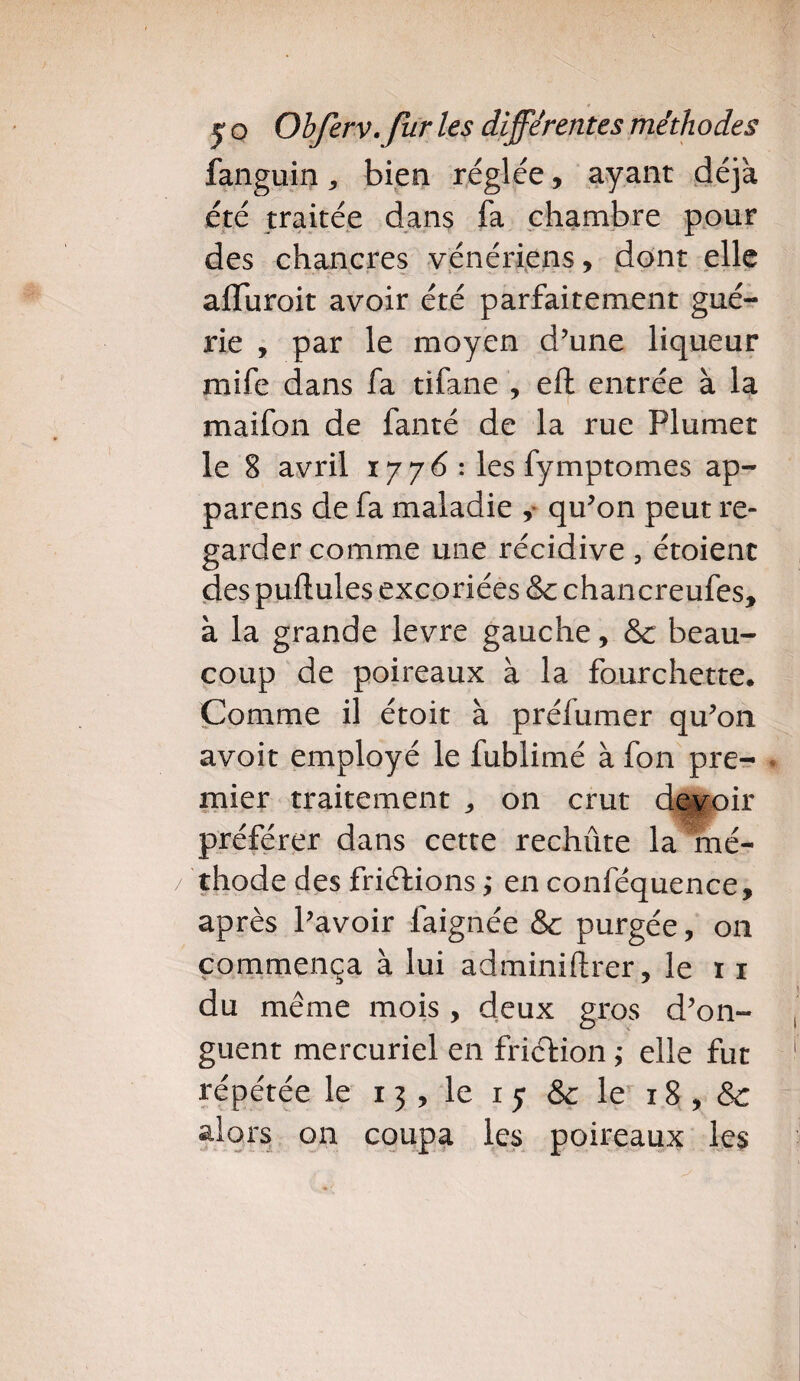 fanguin * bien réglée, ayant déjà été traitée dans fa chambre pour des chancres vénériens, dont elle alîuroit avoir été parfaitement gué¬ rie , par le moyen d’une liqueur mife dans fa tifane , elt entrée à la maifon de fanté de la rue Plumet le 8 avril 1776 : les fymptomes ap¬ pareils de fa maladie , qu’on peut re¬ garder comme une récidive, étoient des pullules excoriées & chancreufes, à la grande levre gauche, & beau¬ coup de poireaux à la fourchette. Comme il étoit à préfumer qu’011 avoit employé le fublimé à fon pre¬ mier traitement „ 011 crut devoir préférer dans cette rechiite la mé¬ thode des frictions ; en conféquence, après l’avoir faignée & purgée, on commença à lui adminiftrer, le n du même mois, deux gros d’on¬ guent mercuriel en friction ; elle fut répétée le 13 , le 1 5 & le 18 , & alors on coupa les poireaux les