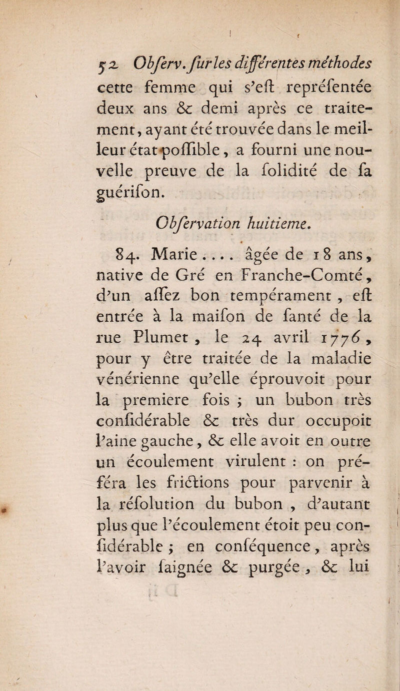 cette femme qui s’eft repréfentée deux ans & demi après ce traite¬ ment, ayant été trouvée dans le meil¬ leur état pjolîlble, a fourni une nou¬ velle preuve de la folidité de fa guérifon. Ohfervaiion huitième. « 84. Marie .... âgée de 1 8 ans, native de Gré en Franche-Comté, d’un allez bon tempérament , eft entrée à la maifon de fanté de la rue Plumet, le 24 avril 1776, pour y être traitée de la maladie vénérienne qu’elle éprouvoit pour la première fois ; un bubon très confidérable & très dur occupoit Paine gauche, 8c elle avoir en outre un écoulement virulent : on pré¬ féra les frictions pour parvenir à la réfolution du bubon , d’autant plus que l’écoulement étoit peu con¬ fidérable ; en conféquence, après Pavoir laignée &c purgée , &c lui