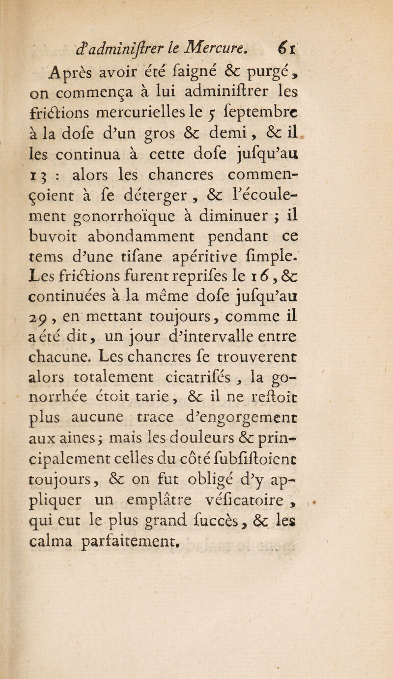 Après avoir été faigné & purgé, on commença à lui adminiftrer les frictions mercurielles le 5 feptembrc à la dofe d'un gros Sc demi, & il les continua à cette dofe jufqu’au 15 : alors les chancres commen- çoient à fe déterger , Se l'écoule¬ ment gonorrhoïque à diminuer ; il buvoit abondamment pendant ce tems d'une tifane apéritive fimple. Les friéfions furent reprifes le 16, Sc continuées à la même dofe jufqu'au 29 , en mettant toujours* comme il a été dit, un jour d'intervalle entre chacune. Les chancres fe trouvèrent alors totalement cicatrifés , la go¬ norrhée étoit tarie, & il ne reftoit plus aucune trace d'engorgement aux aines ; mais les douleurs Se prin¬ cipalement celles du côté fubfiftoient toujours, Sc on fut obligé d'y ap¬ pliquer un emplâtre véficatoire , qui eut le plus grand fuccès, Sc les calma parfaitement.