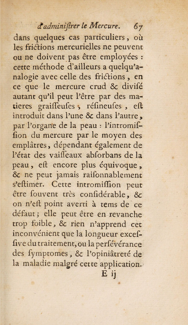 dans quelques cas particuliers, où les frictions mercurielles ne peuvent ou ne doivent pas être employées : cette méthode d’ailleurs a quelqu’a- nalogie avec celle des friéfions , en ce que le mercure crud &amp;c divifé autant qu’il peut l’être par des ma¬ tières graifleufes -, réfineufes , eft introduit dans l’une &amp;c dans l’autre , par l’organe de la peau : l’intromif» îlon du mercure par le moyen des emplâtres, dépendant également de l’état des vaiffeaux abforbans de la peau, eft encore plus équivoque, &amp; ne peut jamais raifonnablement s’eftimer. Cette intromiffion peut être fouvent très confidérable, &amp; on n’eft point averti à tems de ce défaut ; elle peut être en revanche trop foible, &amp;c rien n’apprend cet inconvénient que la longueur excef- five du traitement, ou la perfévérance des fymptomes, &amp; l’opiniâtreté de la maladie malgré cette application, E ij