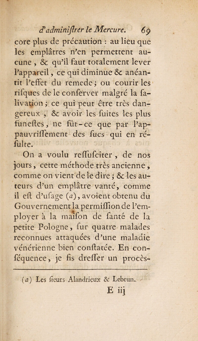 core plus de précaution : au lieu que les emplâtres n’en permettent au¬ cune , & qu’il faut totalement lever l’appareil, ce qui diminue &c anéan¬ tit l’effet du remede ; ou courir les rifques de le conferver malgré la fa- livation; ce qui peut être très dan¬ gereux ? &c avoir les fuites les plus funeftes, ne fût-ce que par l’ap- pauvriffement des fucs qui en ré- fulte. On a voulu reffufciter , de nos jours, cette méthode très ancienne , comme on vient de le dire ; & les au¬ teurs d’un emplâtre vanté, comme il eft d’ufage (a), avoient obtenu du Gouvernement la permifïionde l’em¬ ployer à la maifon de fanté de la petite Pologne, fur quatre malades reconnues attaquées d’une maladie vénérienne bien conftatée. En con- féquence, je fis dreffer un procès- (a) Les fieurs Alandrieux & Lebruru E« • ♦ HJ