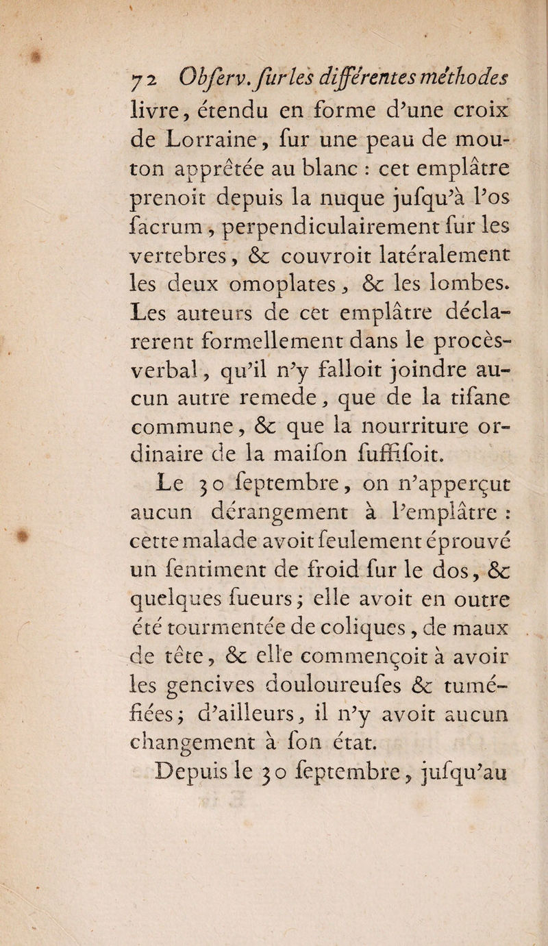 livre ? étendu en forme d’une croix de Lorraine, fur une peau de mou¬ ton apprêtée au blanc : cet emplâtre prenoit depuis la nuque jufqu’à l’os facrum , perpendiculairement fur les vertebres, &amp; couvroit latéralement les deux omoplates, &amp; les lombes. Les auteurs de cet emplâtre décla¬ rèrent formellement dans le procès- verbal , qu’il n’y falloit joindre au¬ cun autre remede, que de la tifane commune, &amp; que la nourriture or¬ dinaire de la maifon fuffifoit. Le 3 o feptembre, on n’apperçut aucun dérangement à l’emplâtre : cette malade avoir feulement éprouvé un fentiment de froid fur le dos, &amp;c quelques fueurs j elle avoit en outre été tourmentée de coliques, de maux de tête, &amp; elle commençoit à avoir les gencives douloureufes &amp; tumé¬ fiées j d’ailleurs, il n’y avoit aucun changement à fon état. Depuis le 30 feptembre, jufqu’au