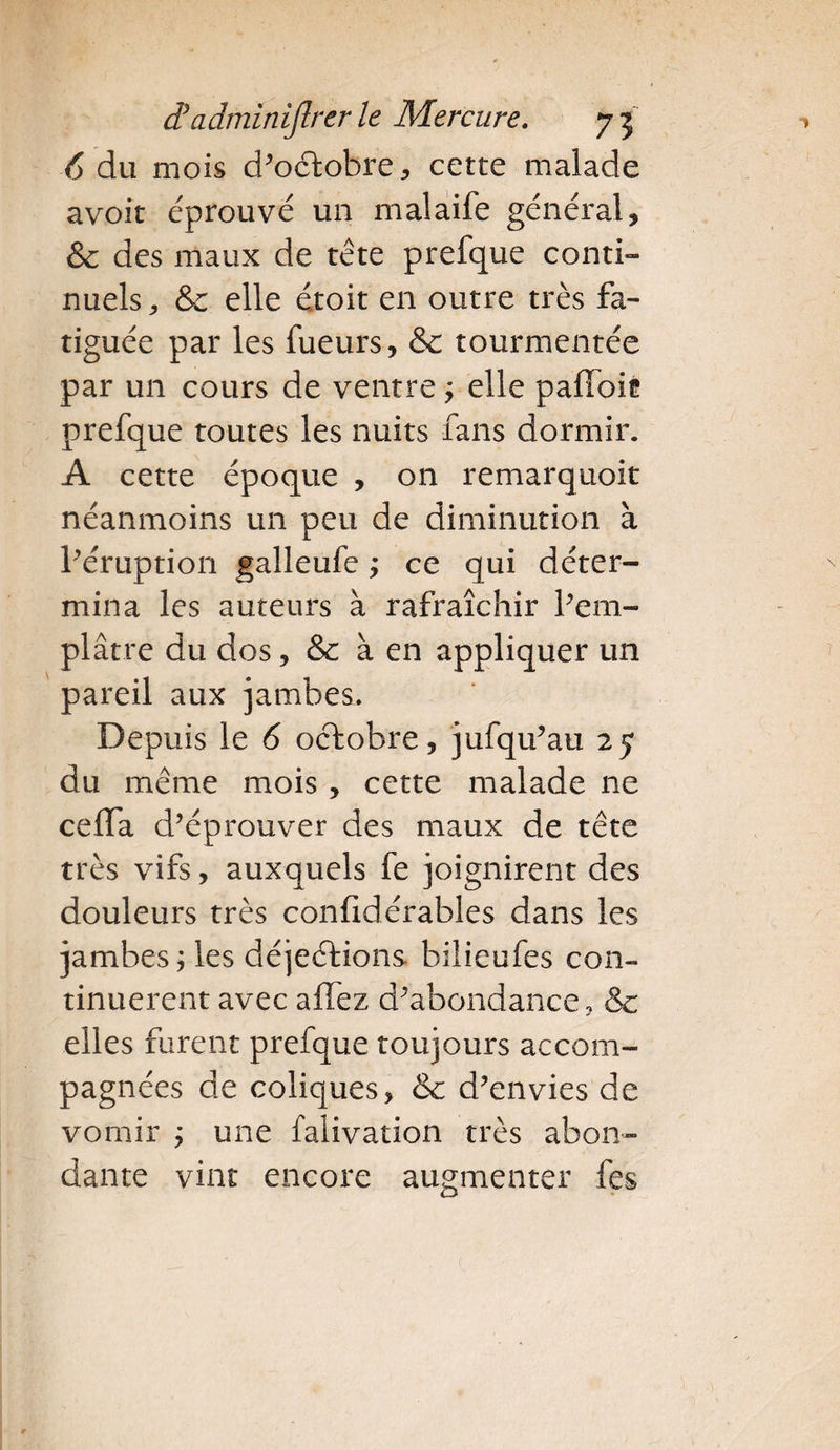 6 du mois d’octobre, cette malade avoit éprouvé un malaife général, & des maux de tête prefque conti¬ nuels , & elle étoit en outre très fa¬ tiguée par les fueurs, & tourmentée par un cours de ventre ; elle paffoié prefque toutes les nuits fans dormir. A cette époque , on remarquoit néanmoins un peu de diminution à l’éruption galleufe ; ce qui déter¬ mina les auteurs à rafraîchir l’em¬ plâtre du dos, & à en appliquer un pareil aux jambes. Depuis le 6 octobre, jufqu’au 2y du même mois, cette malade ne ceffa d’éprouver des maux de tête très vifs, auxquels fe joignirent des douleurs très confidérables dans les jambes; les déjeétions bilieufes con¬ tinuèrent avec allez d'abondance, & elles forent prefque toujours accom¬ pagnées de coliques, & d’envies de vomir ; une falivation très abon¬ dante vint encore augmenter fes