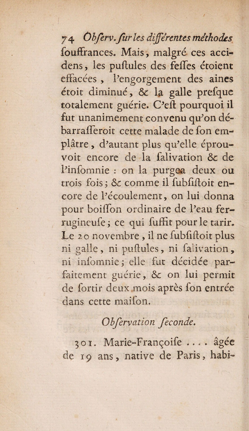 / 74 Ohferv.fur les différentes méthodes fouffrances. Mais, malgré ces acci- dens, les puftules des feffes étoient effacées , l’engorgement des aines étoit diminué, &amp; fa galle prefque totalement guérie. C’eft pourquoi il fut unanimement convenu qu’on dé- barrafleroit cette malade de fon em¬ plâtre , d’autant plus qu’elle éprou- voit encore de la falivation &amp; de l’infomnie : on la purgea deux ou trois fois j &amp; comme il fubfiftoit en¬ core de l’écoulement, on lui donna pour boiflbn ordinaire de l’eau fer- rugineufe ; ce qui fuffit pour le tarir» Le 20 novembre , il ne fubfiftoit plus ni galle, ni puftules, ni falivation, ni infomnie ; elle fut décidée par¬ faitement guérie, &amp;e on lui permit de fortir deux mois après fon entrée dans cette maifon. Obfervation fécondé. 301. Marie-Françoife .... âgée de ï 9 ans, native de Paris, habi- (