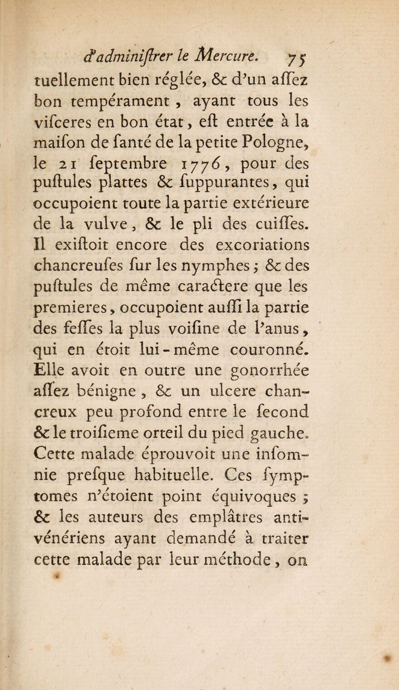 tuellement bien réglée, &amp;: d’un afTez bon tempérament , ayant tous les vifeeres en bon état, eft entrée à la maifon de fanté de la petite Pologne, le 21 feptembre 1776, pour des pullules plattes &amp;c fuppurantes, qui occupoient toute la partie extérieure de la vulve, &amp;c le pli des cuiffes. Il exiftoit encore des excoriations chancreufes fur les nymphes ,* &amp; des pullules de même caraélere que les premières, occupoient auffi la partie des felfes la plus voiline de Panus, qui en étoit lui-même couronné. Elle avoir en outre une gonorrhée allez bénigne , &amp; un ulcéré chan- creux peu profond entre le fécond &amp; le troilîeme orteil du pied gauche. Cette malade éprouvoit une infom- nie prefque habituelle. Ces fymp- tomes rfétoient point équivoques ; &amp; les auteurs des emplâtres anti¬ vénériens ayant demandé à traiter cette malade par leur méthode, on