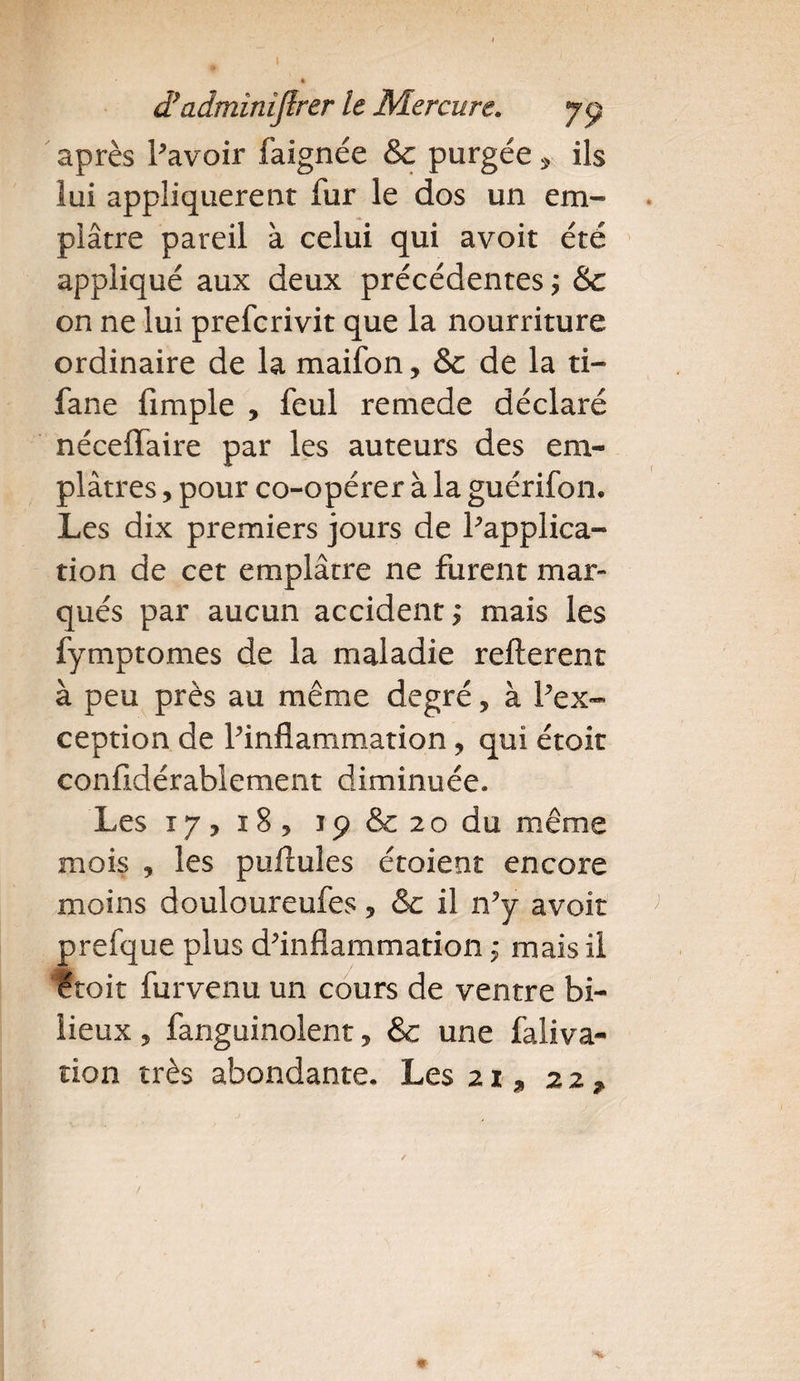 I d}adminîjlrer le Mercure. 79 après Pavoir faignée Sc purgée * ils lui appliquèrent fur le dos un em¬ plâtre pareil à celui qui avoit été appliqué aux deux précédentes ; &amp;c on ne lui prefcrivit que la nourriture ordinaire de la maifon, &amp; de la ti- fane fimple , feul remede déclaré néceffaire par les auteurs des em¬ plâtres , pour co-opérer à la guérifon. Les dix premiers jours de Inapplica¬ tion de cet emplâtre ne furent mar¬ qués par aucun accident^ mais les fymptomes de la maladie refterent à peu près au même degré, à Pex- ception de Pinflammation, qui étoit conildérablement diminuée. Les 17,18, 19 &amp; 2o du même mois , les pullules étoient encore moins douloureufes, &amp;c il n'y avoit prefque plus d'inflammation ; mais il étoit furvenu un cours de ventre bi¬ lieux , fanguinolent, &amp; une faliva-
