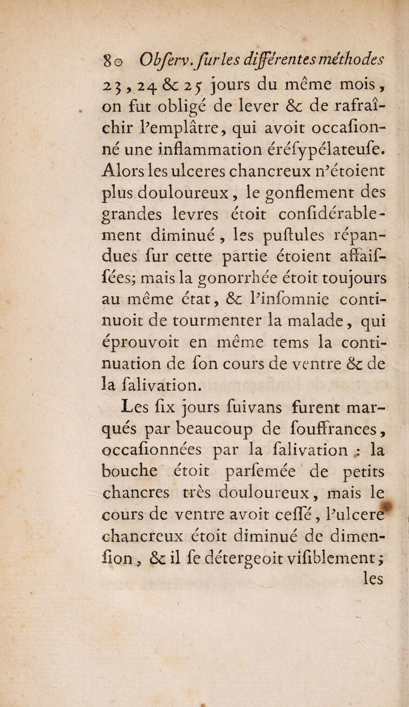 23,24&amp;25 jours du même mois, on fut obligé de lever &amp; de rafraî¬ chir Pemplâtre, qui avoit occafion- né une inflammation éréfypélateufe. Alors les ulcérés chancreux n’étoient plus douloureux , le gonflement des grandes levres étoit confidérable- ment diminué , les puftules répan¬ dues fur cette partie étoient affaif- fées; mais la gonorrhée étoit toujours au même état, &amp; Pinfomnie conti- nuoit de tourmenter la malade, qui éprouvoit en même tems la conti¬ nuation de fon cours de ventre &amp; de la falivation. Les fix jours fuivans furent mar¬ qués par beaucoup de fouffrances, occafionnées par la falivation ; la bouche étoit parfemée de petits chancres très douloureux, mais le cours de ventre avoit cefle, Pulcere* chancreux étoit diminué de dimen- fion, &amp; il fe détergeoit viflblement ; les