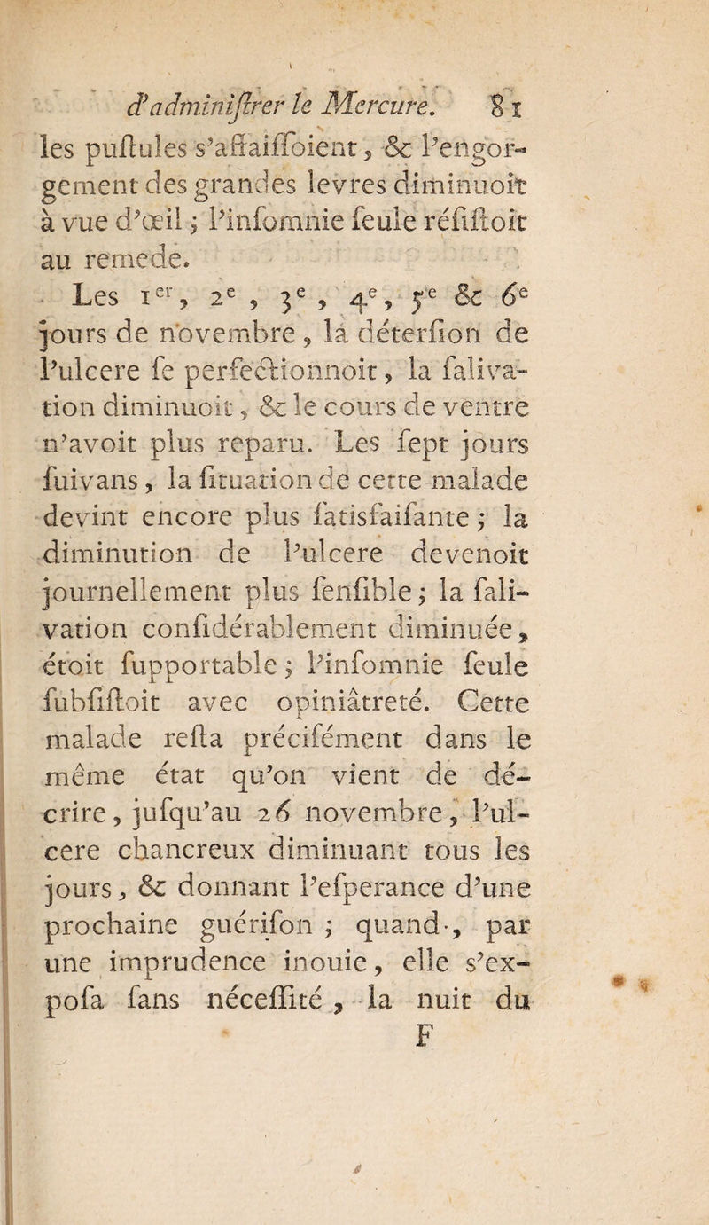 -*■ v - - * •'v d?adminijirer le Mercure. S I les pullules s’afFaifFoient, &amp; Pengor- gement des grandes levres diminuoit à vue d’œil j Pinfomnie feule rénftoit au rernede. Les ier, 2e 9 3e ? 4% 5e &amp; 6Q jours de novembre 9 la déterfion de l’ulcere fe perfectionnoit , la faliva- tion diminuoiî , &amp; le cours de ventre n’avoit plus reparu. Les fept jours fui vans, la fituation de cette malade devint encore plus fatisfaifante ; la diminution de l’ulcere devenoit journellement plus fenfible ; la fali- vation confidérablement diminuée, émit fupportable ; Pinfomnie feule fubfiftoit avec opiniâtreté. Cette malade relia précifément dans le même état qu’on vient de dé¬ crire, jufqu’au 26 novembre ? Pul- cere chancreux diminuant tous les jours j &amp;: donnant Pefperance d’une prochaine guérifon ; quand-, par une imprudence inouie, elle s’ex- pofa fans néceffité , la nuit du F