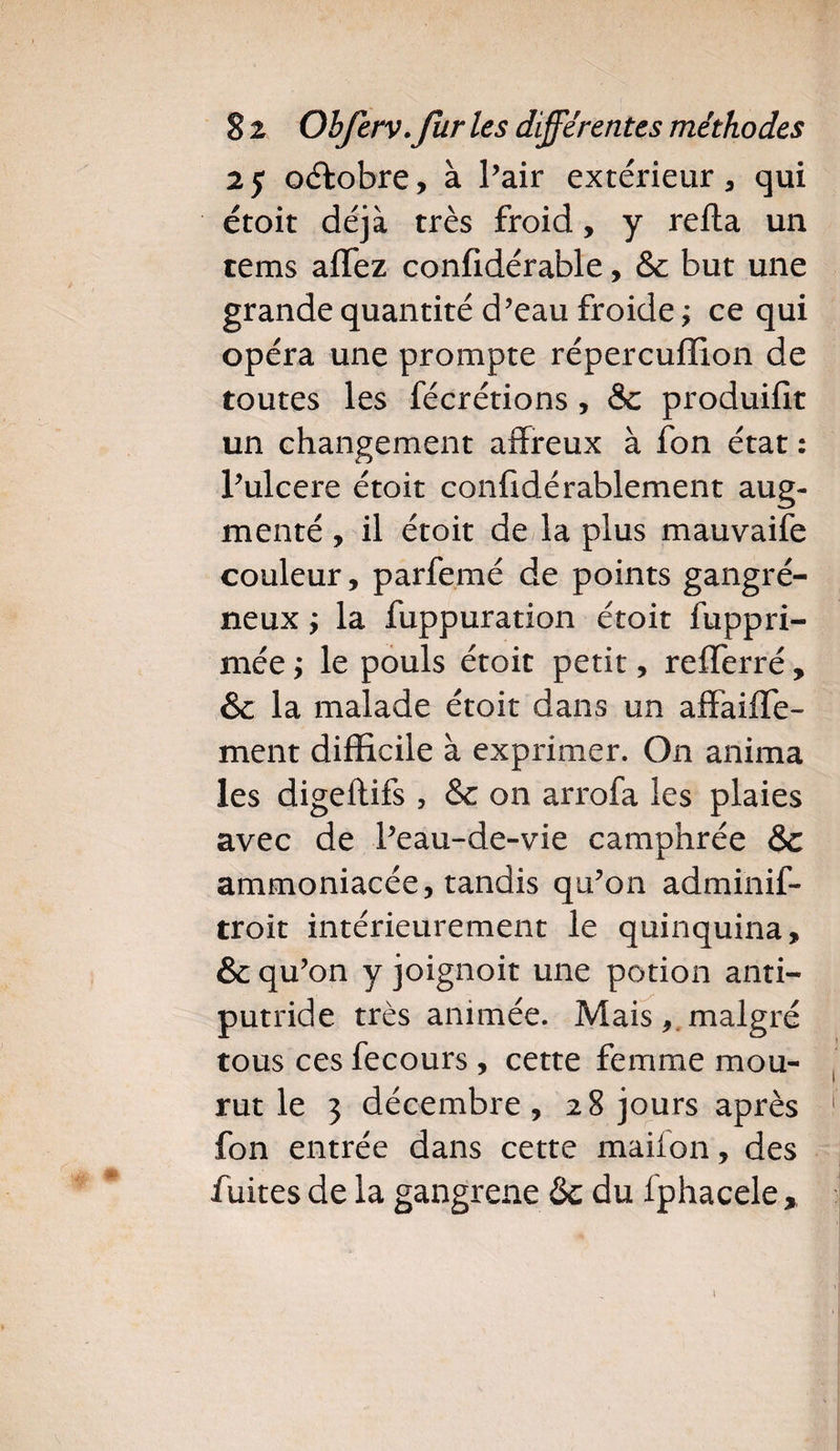 25 octobre, à Pair extérieur, qui étoit déjà très froid, y refia un tems allez confidérable, &amp; but une grande quantité d’eau froide ; ce qui opéra une prompte répereuffion de toutes les fécrétions , &amp;c produifit un changement affreux à fon état : P ulcéré étoit confidérablement aug¬ menté , il étoit de la plus mauvaife couleur, parfemé de points gangré¬ neux ; la fuppuration étoit fuppri- mée ; le pouls étoit petit, refferré, 6 la malade étoit dans un affable¬ ment difficile à exprimer. On anima les digeflifs , &amp;c on arrofa les plaies avec de Peau-de-vie camphrée &amp;c ammoniacée, tandis qu’on adminif- troit intérieurement le quinquina, &amp; qu’on y joignoit une potion anti¬ putride très animée. Mais, malgré tous ces fecours , cette femme mou¬ rut le 3 décembre, 28 jours après fon entrée dans cette maiion, des fuites de la gangrené ôc du f phacele, 1