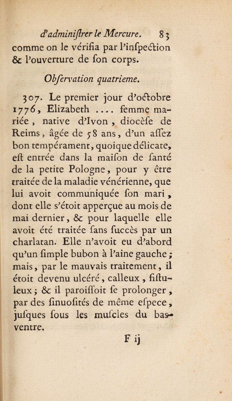 comme on le vérifia par Pinfpeéfion &amp; l’ouverture de fon corps. Obfervation quatrième. 307. Le premier jour d’oélobre 1776y Elizabeth_femme ma¬ riée , native d’Ivon , diocèfe de Reims &gt; âgée de 5 8 ans, d’un a fiez bon tempérament, quoique délicate, eft entrée dans la maifon de fanté de la petite Pologne, pour y être traitée de la maladie vénérienne, que lui avoit communiquée fon mari , dont elle s’étoit apperçue au mois de mai dernier, &amp; pour laquelle elle avoit été traitée fans fuccès par un charlatan. Elle n’avoit eu d’abord qu’un fimple bubon à Paine gauche ; mais, par le mauvais traitement, il étoit devenu ulcéré, calleux , fiftu™ leux ; &amp; il paroifi’oit fe prolonger , par des finuofités de même efpece, jufques fous les mufeies du bas- ventre. F ij