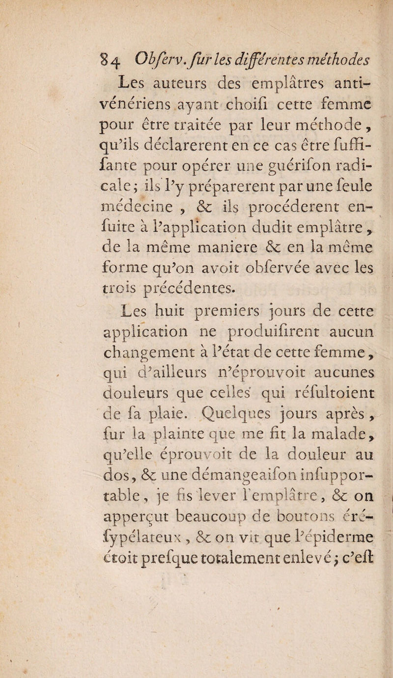 Les auteurs des emplâtres anti¬ vénériens ayant choifi cette femme pour être traitée par leur méthode , qu’ils déclarèrent en ce cas être fuffi- fante pour opérer une guérifon radi¬ cale ; ils l’y préparèrent par une feule médecine , &amp; ils procédèrent en- fuite à Inapplication dudit emplâtre , de la même maniéré &amp; en la même forme qu’on avoit ohlervée avec les trois précédentes. Les huit premiers jours de cette application ne produifirent aucun changement à Pétat de cette femme, qui d’ailleurs n’éprouvoit aucunes douleurs que celles qui réfultoient de fa plaie. Quelques jours après , fur la plainte que me fit la malade, qu’elle éprouvoit de la douleur au dos, &amp; une démangeaifoninfuppor- table , je fis 'lever l'emplâtre, &amp; on apperçut beaucoup de boutons éré- fypélateux , &amp; on vit que l’épiderme croit prefque totalement enlevé} c’eft