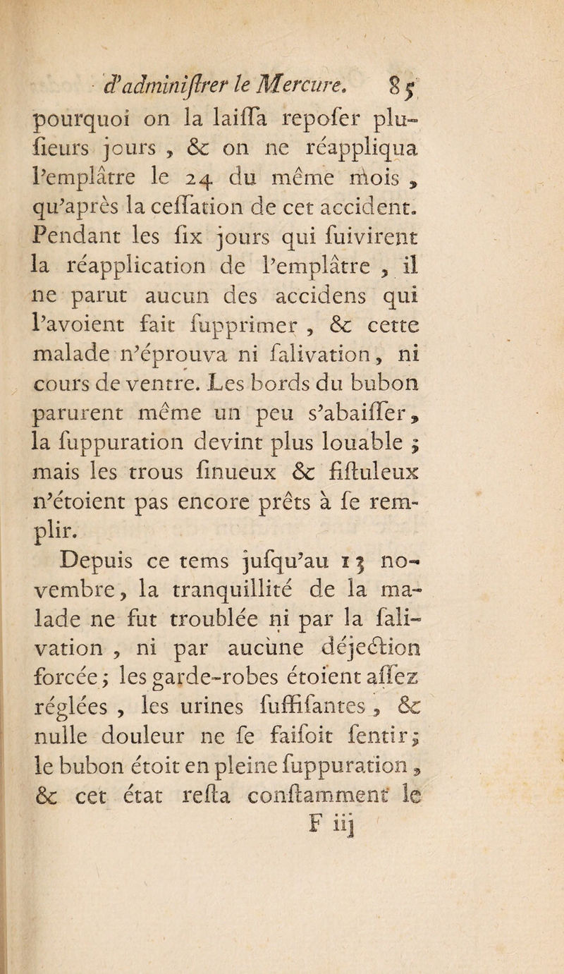 pourquoi on la laiiTa repofer plu™ iieurs jours , &amp; on ne réappliqua Pemplâtre le 24 du même mois ^ qu'après la ceffation de cet accident. Pendant les fix jours qui fuivirent la réapplication de Pemplâtre , il 11e parut aucun des accidens qui Pavoient fait fupprimer , &amp; cette malade -n’éprouva ni falivation, ni cours de ventre. Les bords du bubon parurent même un peu s’abaifler, la fuppuration devint plus louable ? mais les trous finueux &amp; fifluleux iVétoient pas encore prêts à fe rem- plir. Depuis ce tems jufqu?au 11 no¬ vembre, la tranquillité de la ma¬ lade ne fut troublée ni par la fali¬ vation , ni par aucune déjeftion forcée ; les garde-robes étoient allez réglées , les urines fuffifantes , &amp; nulle douleur ne fe faifoit fendra le bubon étoit en pleine fuppuration, &amp;c cet état refta con-ftamment le F» » •