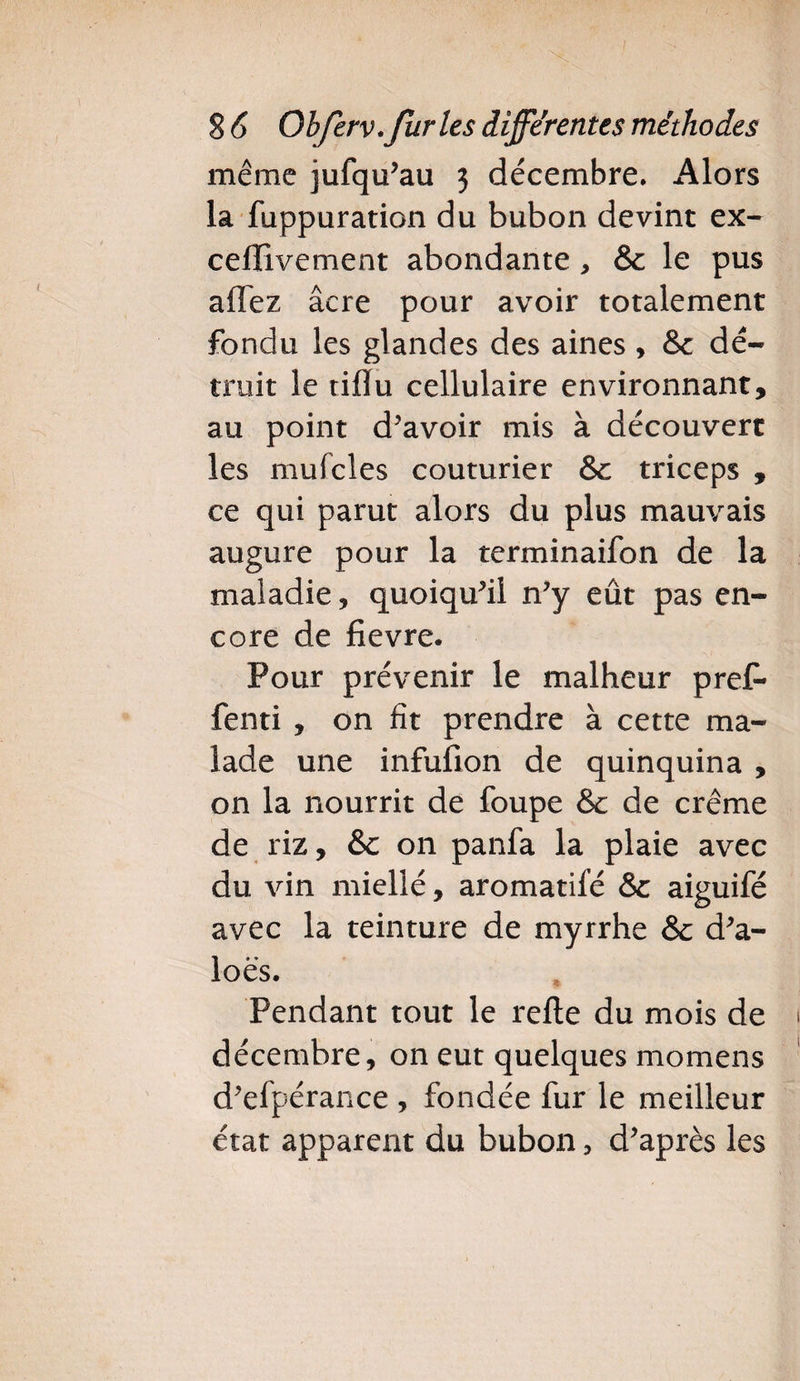 même jufqu’au 3 décembre. Alors la fuppuration du bubon devint ex- celïivement abondante, &amp; le pus allez âcre pour avoir totalement fondu les glandes des aines , &amp; dé¬ truit le tiflu cellulaire environnant, au point d’avoir mis à découvert les mufcles couturier &amp;c triceps , ce qui parut alors du plus mauvais augure pour la terminaifon de la maladie, quoiqu’il n’y eût pas en¬ core de fievre. Pour prévenir le malheur prêt- fenti , on fit prendre à cette ma¬ lade une infufion de quinquina , on la nourrit de foupe &amp;c de crème de riz, &amp; on panfa la plaie avec du vin miellé, aromatilé &amp; aiguifé avec la teinture de myrrhe &amp; d’a- loës. Pendant tout le relie du mois de décembre, on eut quelques momens d’elpérance , fondée fur le meilleur état apparent du bubon, d’après les