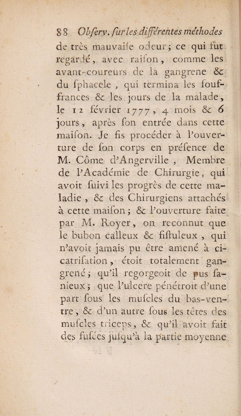 de très mauvaise odeur ; ce qui fut regardé, avec raifon, comme les avant-coureurs de la gangrené &amp;c du fphaçele , qui termina les fouf- frances &amp;c les jours de la malade, le t 2 février 1777? 4 mois &amp; 6 jours, après fon entrée dans cette maifon. Je fis procéder à l’ouver¬ ture de fon corps en préfence de M. Corne. d’Angerville , Membre de l’Académie de Chirurgie, qui avoir fuivi les progrès de cette ma¬ ladie , &amp; des Chirurgiens attachés à cette maifon ; &amp; l’ouverture faite par M. Royer, on reconnut que le bubon calleux &amp; fiftuleux , qui n’avoit jamais pu être amené à ci- catrifation, étoit totalement gan¬ grené ; qu’il regorgeoit de pus fa¬ meux ; que l’ulcére pénétroit d’une part fous les mufcles du bas-ven¬ tre, &amp; d’un autre fous les têtes des mufcles triceps, &amp; qu’il avoir fait des fufées juiqu’à la partie moyenne y