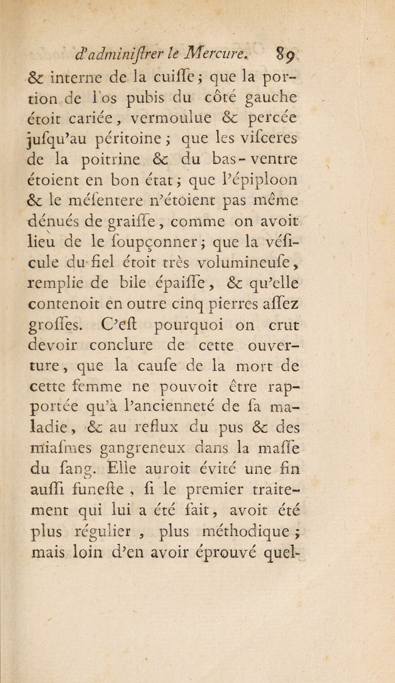 &amp; interne de la cuifle ; que la por¬ tion de 1 os pubis du côté gauche étoit cariée * vermoulue &amp; percée jufqu’au péritoine ; que les vifceres de la poitrine &amp; du bas-ventre étoient en bon état; que l’épiploon &amp; le méfentere n’étoient pas même dénués de graille, comme 011 avoir lieu de le foupçonner ; que la véhi¬ cule du fiel étoit très volumineufe, remplie de bile épailfe , &amp; qu’elle contenoit en outre cinq pierres allez greffes. C’eft pourquoi on crut devoir conclure de cette ouver¬ ture, que la caufe de la mort de cette femme ne pouvoir être rap¬ portée qu’à l’ancienneté de fa ma¬ ladie , &amp;c au reflux du pus &amp; des miafmes gangreneux dans la maffe du fang. Elle auroit évité une fin auffi funelte , Il le premier traite¬ ment qui lui a été fait, avoir été plus régulier , plus méthodique ; mais loin d’en avoir éprouvé quel»