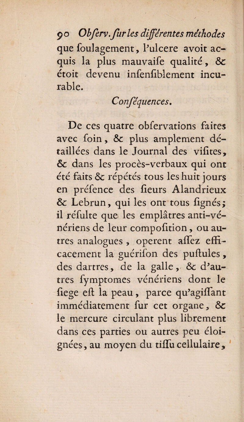 que foulagement, Pulcere avoit ac¬ quis la plus mauvaife qualité, &amp;c étoit devenu infenfiblement incu¬ rable. Conféquences. De ces quatre obfervations faites avec foin, &amp; plus amplement dé¬ taillées dans le Journal des vifites, &amp; dans les procès-verbaux qui ont été faits &amp; répétés tous les huit jours en préfence des fleurs Alandrieux &amp; Lebrun, qui les ont tous lignés; il réfulte que les emplâtres anti-vé¬ nériens de leur compofition, ou au¬ tres analogues , opèrent affez effi¬ cacement la guérilon des pullules, des dartres, de la galle ,&gt; &amp;c d'au¬ tres fymptomes vénériens dont le fiege eft la peau, parce qu'agilfant immédiatement fur cet organe, &amp; le mercure circulant plus librement dans ces parties ou autres peu éloi¬ gnées , au moyen du tiflu cellulaire 9