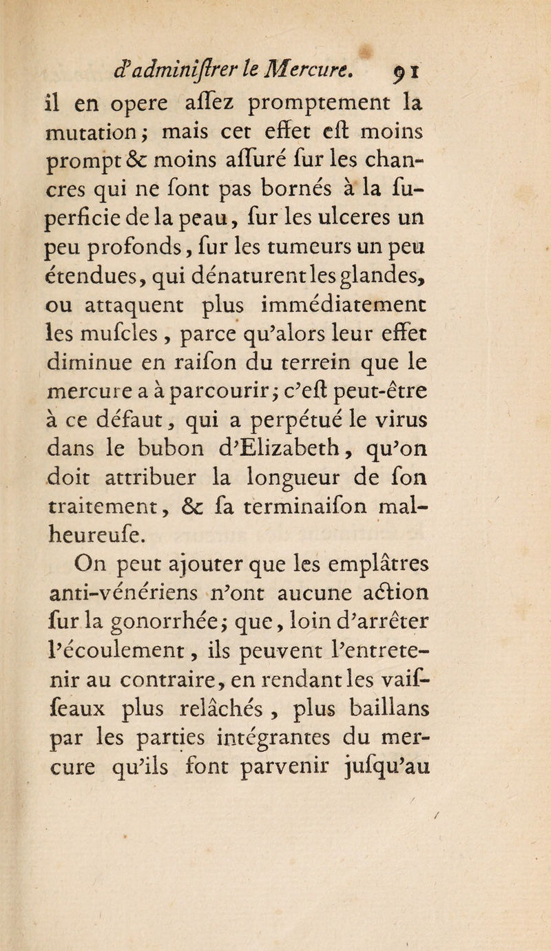 il en opéré affez promptement la mutation; mais cet effet eft moins prompt &amp;c moins affuré fur les chan¬ cres qui ne font pas bornés à la fu- perficiedelapeau, fur ies ulcérés un peu profonds, fur les tumeurs un peu étendues, qui dénaturent les glandes, ou attaquent plus immédiatement les mufcles , parce qu’aiors leur effet diminue en raifon du terrein que le mercure a à parcourir; c’eft peut-être à ce défaut, qui a perpétué le virus dans le bubon d’Elizabeth, qu’on doit attribuer la longueur de fon traitement, &amp; fa terminaifon mal- heureufe. On peut ajouter que les emplâtres anti-vénériens n’ont aucune aéfion fur la gonorrhée; que, loin d’arrêter l’écoulement, ils peuvent l’entrete¬ nir au contraire, en rendant les vaif- feaux plus relâchés , plus baillans par les parties intégrantes du mer¬ cure qu’ils font parvenir jufqu’au