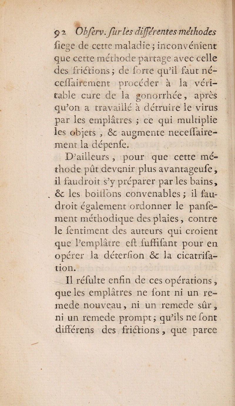 fiege de cette maladie; inconvénient que cette méthode partage avec celle des friélions; de forte qu’il faut né- ceifaifement procéder à la véri¬ table cure de la gonorrhée , après qu’on a travaillé à détruire le virus par les emplâtres ; ce qui multiplie les objets &amp; augmente neceffaire- ment la clépenfe. D'ailleurs 5 pour que cette mé¬ thode pût devenir plus avantageufe, il faudroit s’y préparer par les bains, * &amp; les boitions convenables ; il fau¬ droit également ordonner le panfe- ment méthodique des plaies, contre le fentiment des auteurs qui croient que l’emplâtre eft fuffifant pour en opérer la déterfion &amp; la cicatrifa» tion. Il réfulte enfin de ces opérations, que les emplâtres ne font ni un re- mede nouveau, ni un remede sûr, ni un remede prompt; qu’ils ne font différais des friéfions, que parce
