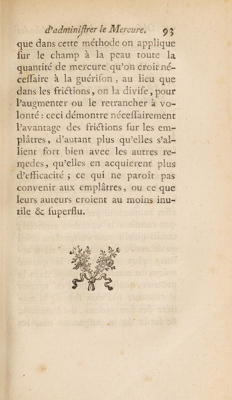 ) d’adminijlrer le Mercure. ç5 que dans cette méthode 011 applique fur le champ à la peau toute la quantité de mercure qu’on croit né- ceflaire à la guérifon , au lieu que dans les friélions, on la divife , pour l’augmenter ou le retrancher à vo¬ lonté : ceci démontre nécefiairement l’avantage des frictions fur les em¬ plâtres , d'autant plus qu’elles s’al¬ lient fort bien avec les autres re- njedes, qu’elles en acquièrent plus d’efficacité ; ce qui ne paroî-t pas convenir aux emplâtres ? ou ce que leurs auteurs croient au moins inu¬ tile &amp; fuperflu.