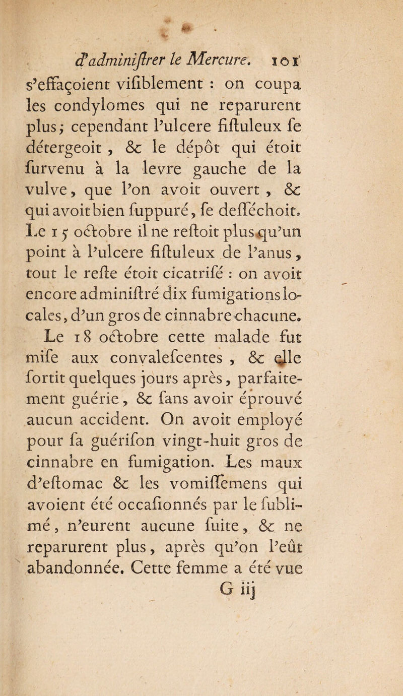 % â! adminiflrer le Mercure. ioï s’effaçoient vifiblement : on coupa les condylomes qui ne reparurent plus; cependant Pulcere fiftuleux fe détergeoit , &amp; le dépôt qui étoit furvenu à la levre gauche de la vulve, que l’on avoit ouvert , &amp; qui avoit bien fuppuré, fe deftechoit. Le x 5 oftobre il ne reliait plus qu’un point à Pulcere fiftuleux de Panus, tout le refte étoit cicatrifé : on avoit encore adminiftré dix fumigations lo¬ cales , d’un gros de cinnabre chacune. Le 18 octobre cette malade fut mife aux convalefcentes , &amp; qjle fortit quelques jours après, parfaite¬ ment guérie, Sc fans avoir éprouvé aucun accident. On avoit employé pour fa guérifon vingt-huit gros de cinnabre en fumigation. Les maux d’eftomac &amp; les vomifTemens qui avoient été occafionnés par le fubli- mé, n’eurent aucune luite, &amp; ne reparurent plus, après qu’on Peut abandonnée. Cette femme a été vue G.. • hj