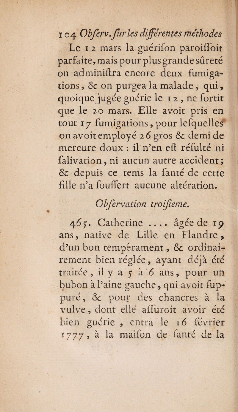 Le i 2 mars la guérifon paroiffoit parfaite, mais pour plus grande sûreté on adminiftra encore deux fumiga¬ tions, &amp; on purgea la malade, qui, quoique jugée guérie le 12 , ne fortit que le 20 mars. Elle avoit pris en tout 17 fumigations, pour lefquelles on avoit employé 2 6 gros &amp; demi de mercure doux : il n’en eft réfulté ni falivation, ni aucun autre accident ; &amp; depuis ce tems la fanté de cette fille n’a fouffert aucune altération. Gbfervation troijieme. 465'. Catherine .... âgée de 19 ans, native de Lille en Flandre, d’un bon tempérament, &amp; ordinai¬ rement bien réglée, ayant déjà été traitée , il y a 5 à 6 ans, pour un bubon à l’aine gauche, qui avoit fup- puré, &amp; pour des chancres à la vulve, dont elle affuroit avoir été bien guérie , entra le 16 février 1777 ? ^ la maifon de fanté de la