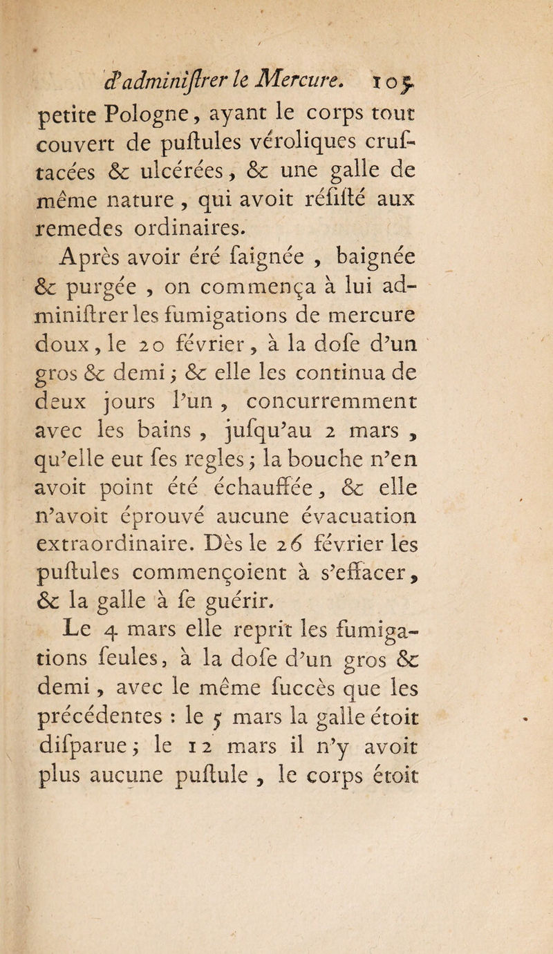 petite Pologne, ayant le corps tout couvert de pullules véroliques cruf- tacées &amp; ulcérées, &amp; une galle de même nature , qui avoir réfillé aux remedes ordinaires. Après avoir éré faignée , baignée &amp; purgée , on commença à lui ad- miniftrer les fumigations de mercure doux, le 20 février, à la dofe d’un gros &amp; demi ; &amp; elle les continua de deux jours l’un , concurremment avec les bains , jufqu’au 2 mars , qu’elle eut fes réglés ; la bouche n’en avoir point été échauffée, &amp; elle n’avoit éprouvé aucune évacuation extraordinaire. Dès le 26 février les pullules commençoient à s'effacer * &amp; la galle à fe guérir» Le 4 mars elle reprit les fumiga¬ tions feules, à la dofe d’un gros &amp; demi, avec le même fuccès que les précédentes : le 5 mars la galle étoit difparue ; le 12 mars il n’y avoir plus aucune pullule , le corps étoit