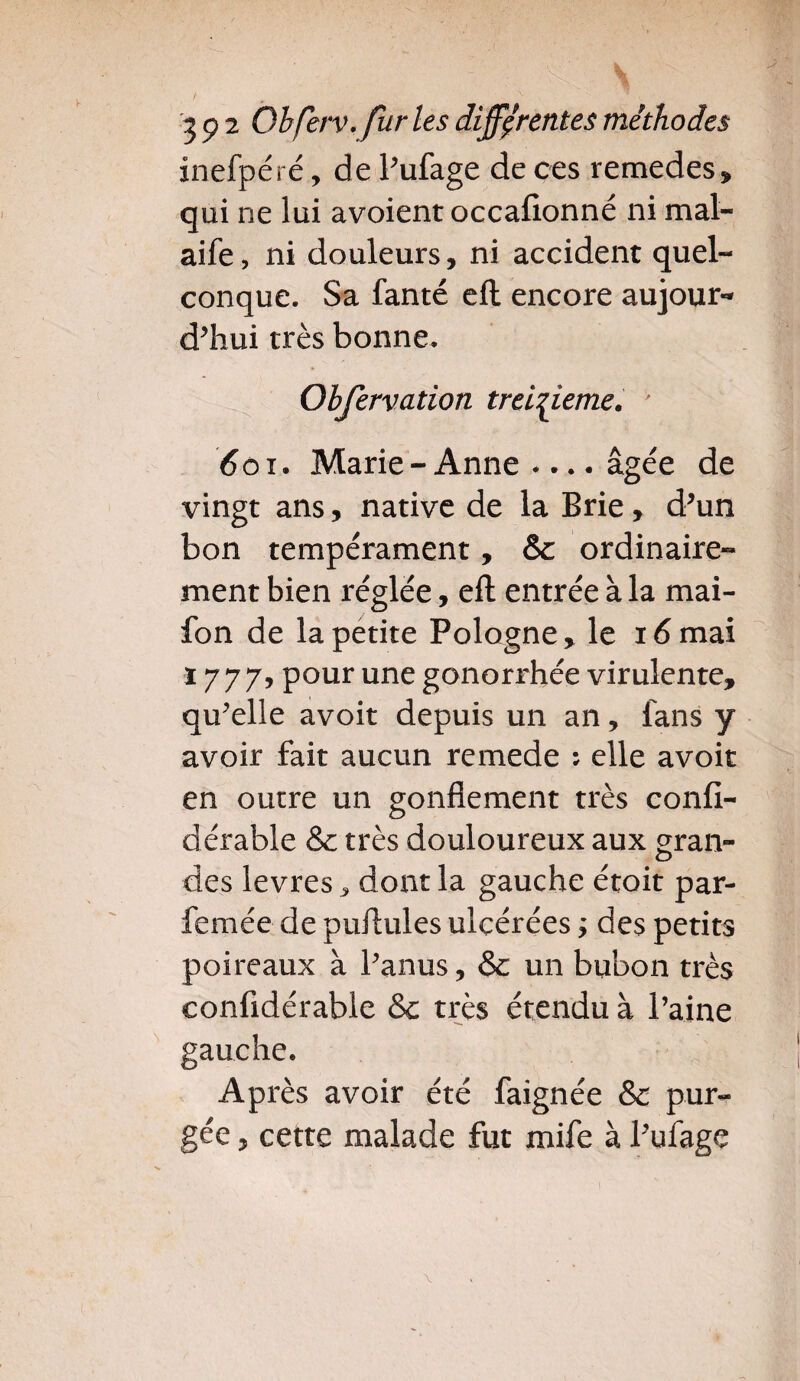 inefpéré, de Pufage de ces remedes, qui ne lui avoient occafionné ni mal- aife, ni douleurs, ni accident quel¬ conque. Sa fanté efl encore aujour¬ d’hui très bonne. Obfervation treizième. ' 601. Marie - Anne «... âgée de vingt ans, native de la Brie, d’un bon tempérament, & ordinaire¬ ment bien réglée, eft entrée à la mai- fon de la petite Pologne, le 16 mai ï 777, pour une gonorrhée virulente, qu’elle avoit depuis un an, fans y avoir fait aucun remede : elle avoit en outre un gonflement très confi- dérable & très douloureux aux gran- o des levres, dont la gauche étoit par- femée de puftules ulcérées ; des petits poireaux à l’anus, & un bubon très eonfidérable &c très étendu à Paine gauche. Après avoir été faignée Sc pur¬ gée , cette malade fut mife à Pufage