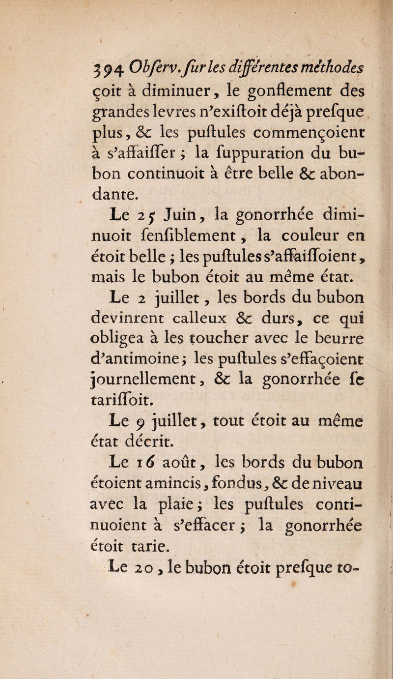 çoit à diminuer, le gonflement des grandes levres n'exiftoit déjà prefque plus, & les puftules commençoient à s'aftaiffer ; la fuppuration du bu¬ bon continuoit à être belle & abon¬ dante. Le 25 Juin, la gonorrhée dimi- nuoit fenfiblement, la couleur en étoit belle ; les puftules s'affaifïoient, mais le bubon étoit au même état. Le 2 juillet, les bords du bubon devinrent calleux Sc durs, ce qui obligea à les toucher avec le beurre d'antimoine ; les puftules s’effaçoient journellement, & la gonorrhée fc tariflfoit. Le 9 juillet, tout étoit au même état décrit. Le ié août, les bords du bubon étoient amincis, fondus, & de niveau avec la plaie ; les puftules conti- nuoient à s'effacer ÿ la gonorrhée étoit tarie. Le 2o,le bubon étoit prefque to-