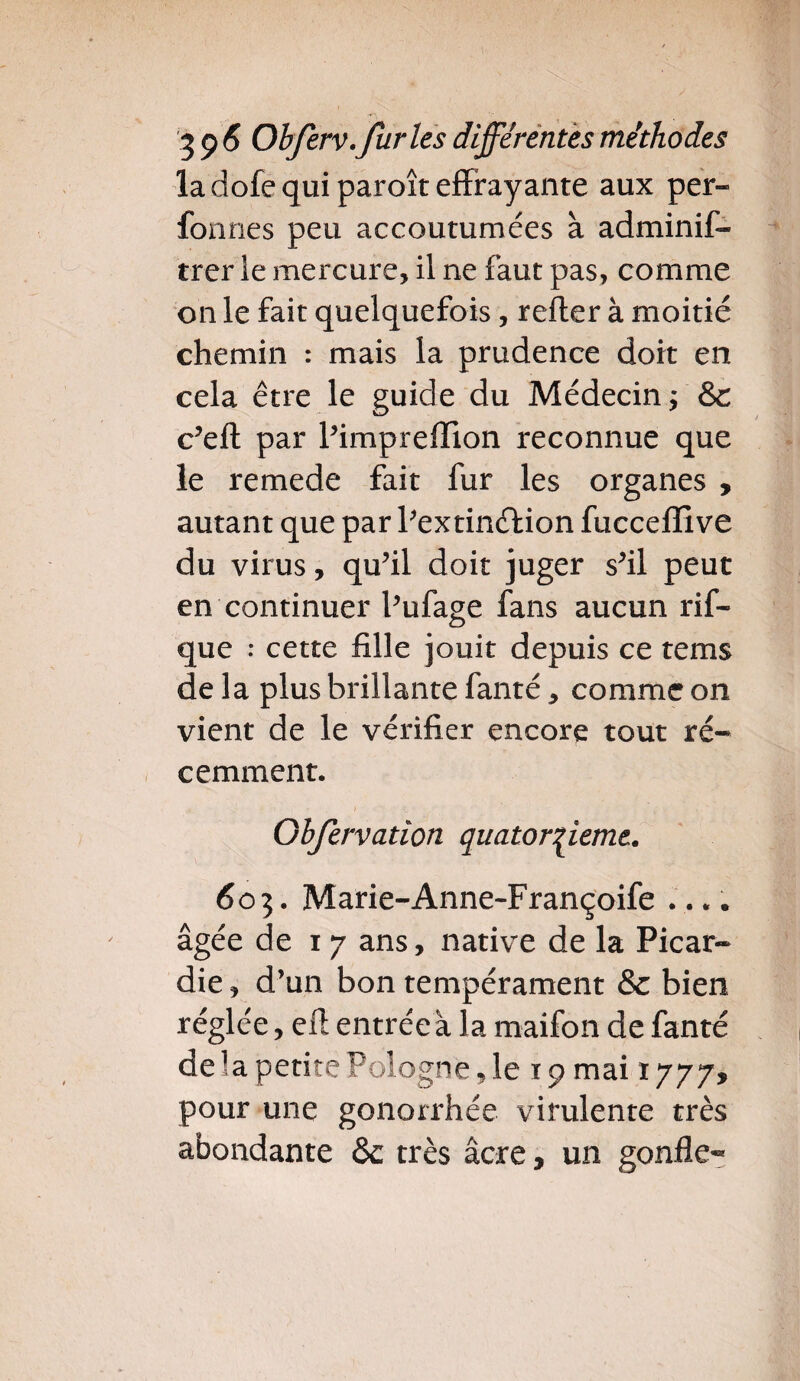 la dofe qui paroît effrayante aux per- fon nés peu accoutumées à adminis¬ trer le mercure, il ne faut pas, comme on le fait quelquefois , refter à moitié chemin : mais la prudence doit en cela être le guide du Médecin; &c c’eft par l’imprefïion reconnue que le remede fait fur les organes , autant que par l’extinftion fucceffive du virus, qu’il doit juger s’il peut en continuer Pufage fans aucun rif- que : cette fille jouit depuis ce tems de la plus brillante fanté, comme on vient de le vérifier encore tout ré¬ cemment. Ohfervatîon quatorzième. 605. Marie-Anne-Françoife .... âgée de 1 7 ans, native de la Picar¬ die , d’un bon tempérament & bien réglée, efl entrée à la rnaifon de fanté de la petite Pologne, le 19 mai 1777* pour une gonorrhée virulente très abondante ôc très âcre, un gonfle-