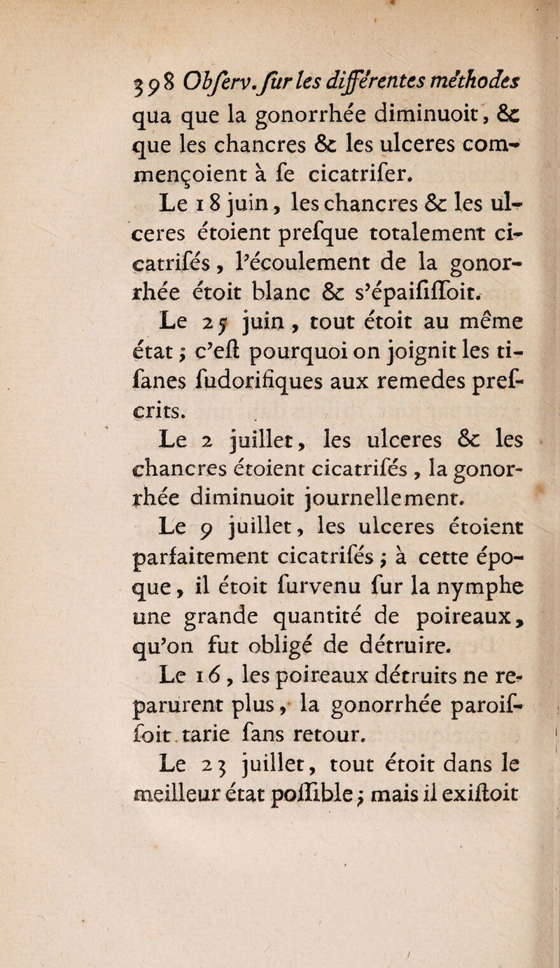 « 19 8 Ohferv.fur les différentes méthodes qua que la gonorrhée diminuoit, &c que les chancres & les ulcérés com- mençoient à fe cicatrifer. Le 18 juin, les chancres & les ul¬ cérés étoient prefque totalement ci- eatrifés, l’écoulement de la gonor¬ rhée étoit blanc & s’épaififfoit. Le 2 y juin , tout étoit au même état ; c’eft pourquoi on joignit les ti- fanes fudorifîques aux remedes pref- erits. . y || Le 2 juillet, les ulcérés & les chancres étoient cicatrifés , la gonor¬ rhée diminuoit journellement. Le 9 juillet, les ulcérés étoient parfaitement cicatrifés j à cette épo¬ que , il étoit furvenu fur la nymphe une grande quantité de poireaux, qu’on fut obligé de détruire. Le 16, les poireaux détruits ne re¬ parurent plus, la gonorrhée paroif- foit . tarie fans retour. Le 25 juillet, tout étoit dans le meilleur état pofïible ? mais il exiftoit 1