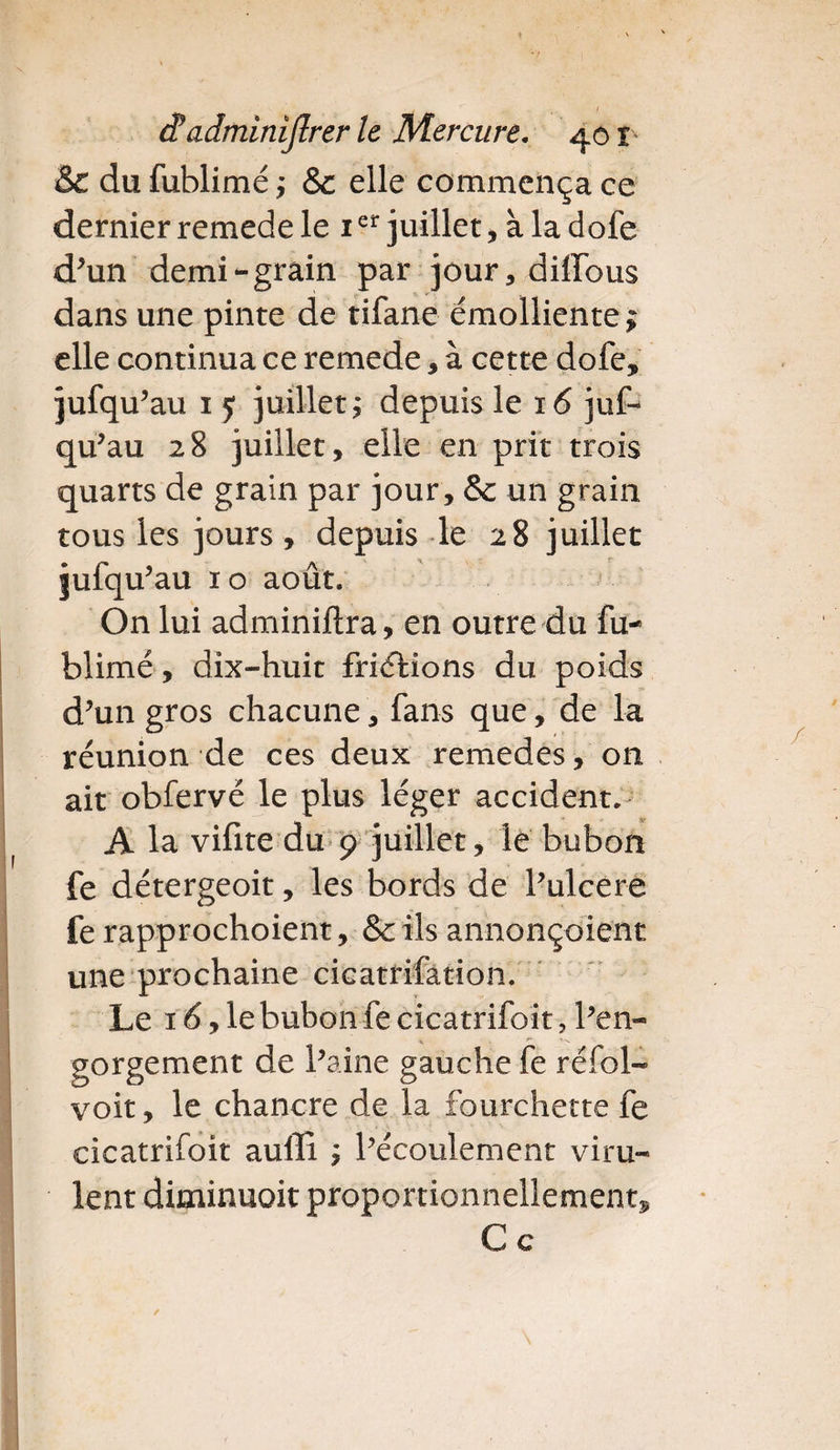 & du fublimé ,* & elle commença ce dernier remede le 1er juillet, à la dofe d'un demi-grain par jour, diffous dans une pinte de tifane émolliente^ elle continua ce remede, à cette dofe, jufqu'au 1 y juillet; depuis le 16 juf¬ qu'au 28 juillet, elle en prit trois quarts de grain par jour, & un grain tous les jours, depuis le 28 juillet jufqu'au 10 août. On lui adminiftra, en outre du fu¬ blimé, dix-huit friétions du poids d'un gros chacune, fans que, de la réunion de ces deux remedes, on ait obfervé le plus léger accident. A la vifite du 9 juillet, le bubon fe détergeoit, les bords de l'ulcere fe rapprochoient, &ils annonçoient une prochaine cicatrifation. Le 16, le bubon fe cicatrifoit, l'en¬ gorgement de l'aine gauche fe réfol- voit, le chancre de la fourchette fe cicatrifoit auffî ; l'écoulement viru¬ lent diminuoit proportionnellement^ Ce