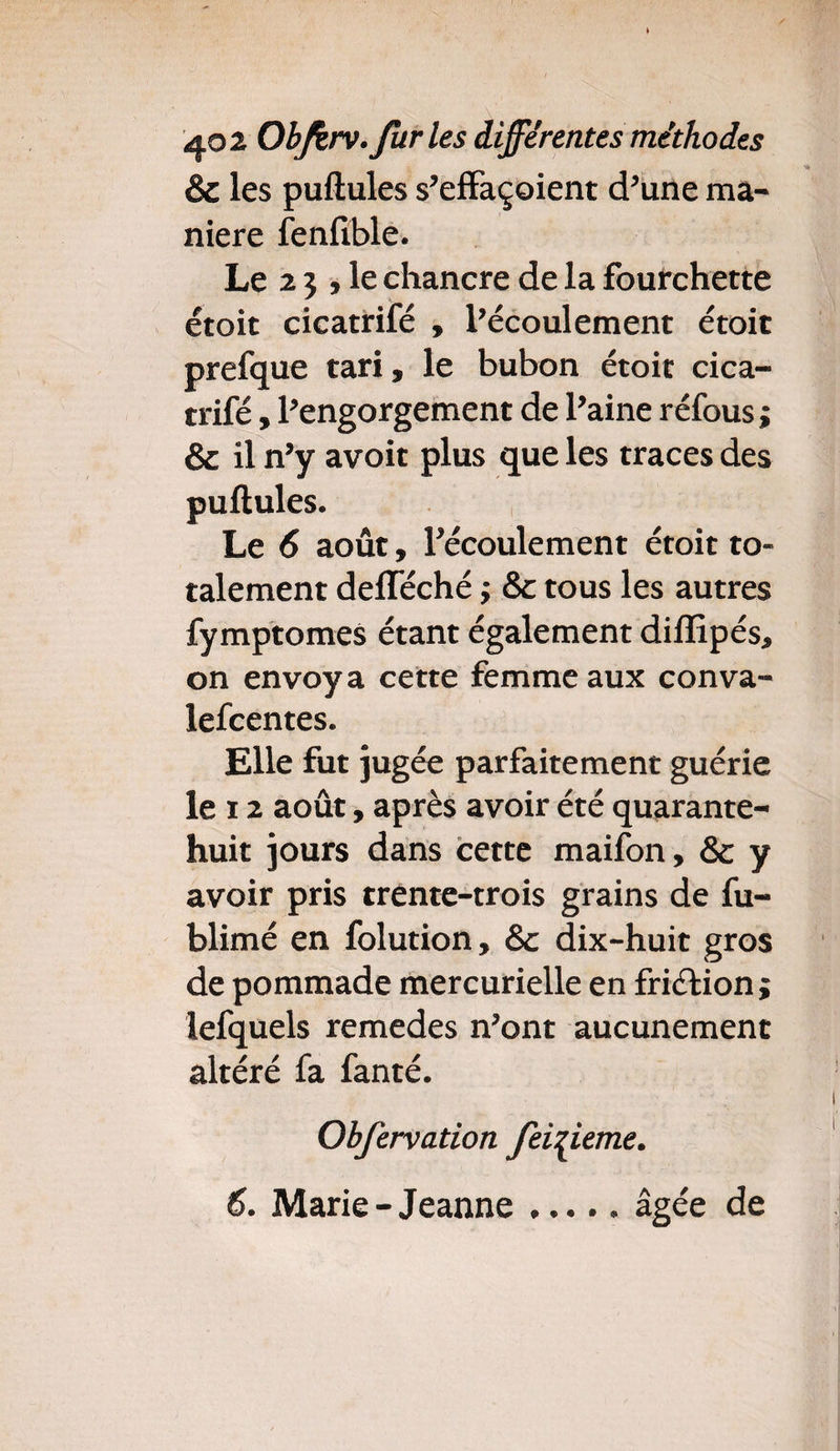 & les pullules s’effaçoient d’une ma¬ niéré fenfible. Le 2 J j le chancre de la fourchette étoit cicatrifé , l’écoulement étoit prefque tari, le bubon étoit cica¬ trifé , l’engorgement de l’aine réfous ; & il n’y avoit plus que les traces des pullules. Le 6 août, l’écoulement étoit to¬ talement delféché ; & tous les autres fymptomes étant également diffipés, on envoya cette femme aux conva- lefcentes. Elle fut jugée parfaitement guérie le x 2 août, après avoir été quarante- huit jours dans cette maifon, & y avoir pris trente-trois grains de fu- blimé en folution, Sc dix-huit gros de pommade mercurielle en friélion; lefquels remedes n’ont aucunement altéré fa fanté. Obfervation Jeizieme. 6. Marie-Jeanne.âgée de