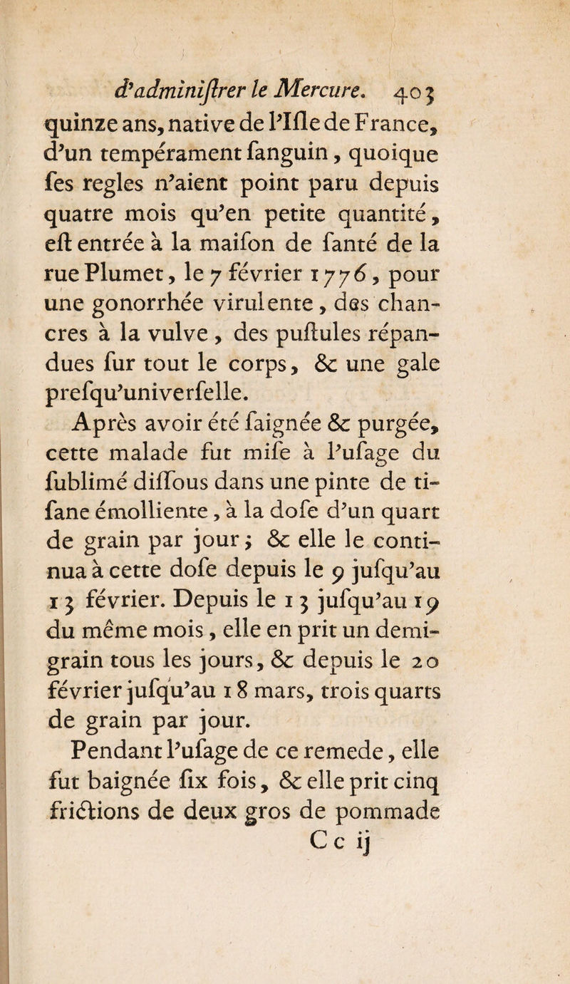 quinze ans, native de l’Ifle de F rance, d’un tempérament fanguin, quoique fes réglés 11’aient point paru depuis quatre mois qu’en petite quantité, eft entrée à la maifon de fanté de la rue Plumet, le 7 février 1776, pour une gonorrhée virulente, des chan¬ cres à la vulve , des pullules répan¬ dues fur tout le corps, & une gale prefqu’univerfelle. Après avoir été faignée & purgée, cette malade fut mife à l’ufage du fublimé diffous dans une pinte de ti- fane émolliente, à la dofe d’un quart de grain par jourj & elle le conti¬ nua à cette dofe depuis le 9 jufqu’au 1 3 février. Depuis le 1 3 jufqu’au iy du même mois, elle en prit un demi- grain tous les jours, & depuis le 20 février jufqu’au 18 mars, trois quarts de grain par jour. Pendant l’ufage de ce remede, elle fut baignée fix fois, & elle prit cinq friélions de deux gros de pommade