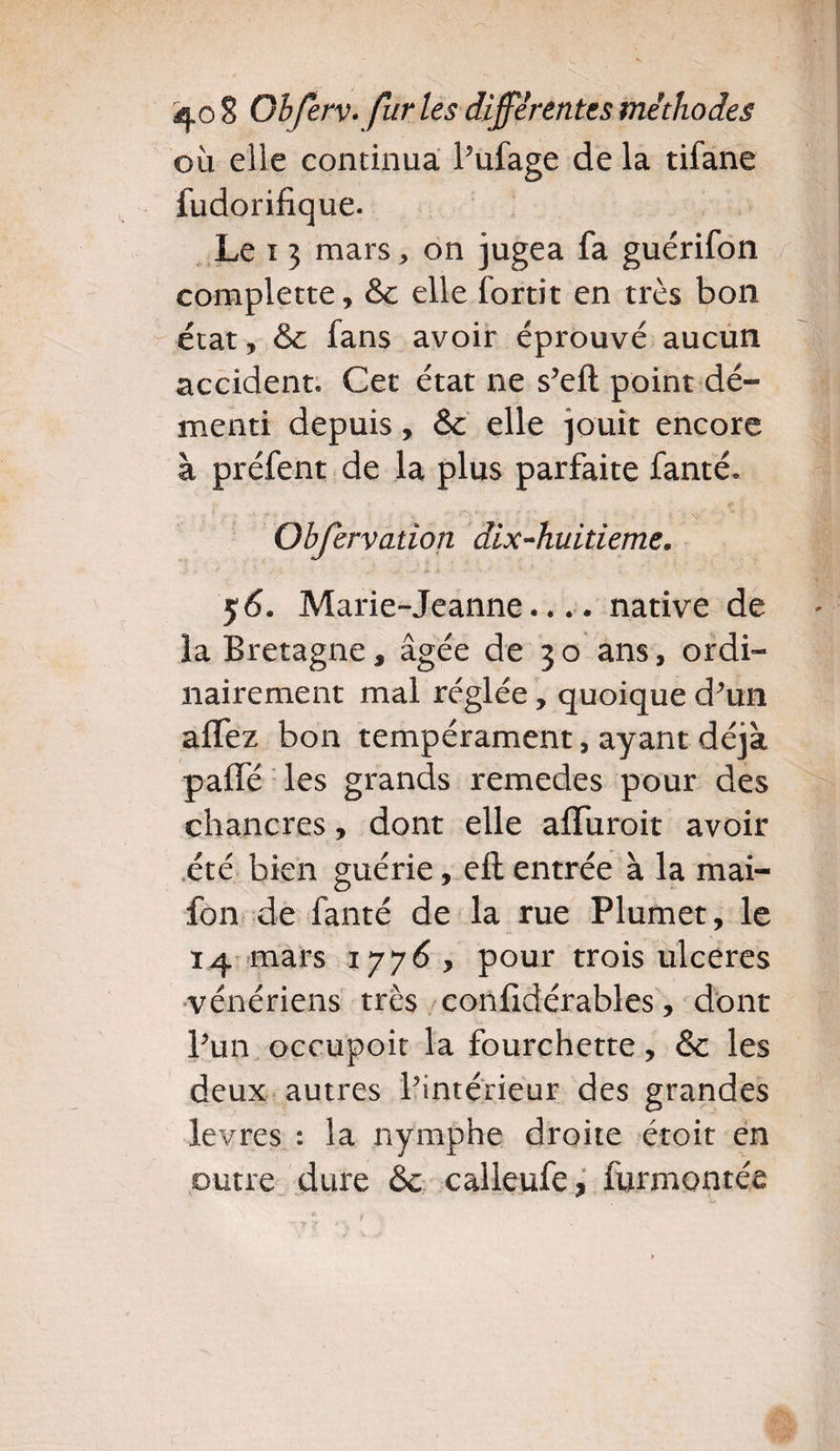 où elle continua Pufage de la tifane fudorifique. Le i 3 mars , on jugea fa guérifon complette, &c elle fortit en très bon état, & fans avoir éprouvé aucun accident. Cet état ne s’eft point dé¬ menti depuis, &c elle jouit encore à préfent de la plus parfaite fanté. Obfervation dix-huitieme, ;> / “ . - à » • • ' ‘ ». ,• . • 5 6. Marie-Jeanne.... native de la Bretagne, âgée de 3 o ans, ordi¬ nairement mal réglée, quoique d*un affez bon tempérament, ayant déjà paffé les grands remedes pour des chancres, dont elle affuroit avoir été bien guérie, ell entrée à la mai- fon de faute de la rue Plumet, le 14 mars 1776, pour trois ulcères vénériens très confidérables, dont Pun occupoit la fourchette, & les deux autres Pintérieur des grandes levres : la nymphe droite croit en outre dure &c calleufe, furmontée