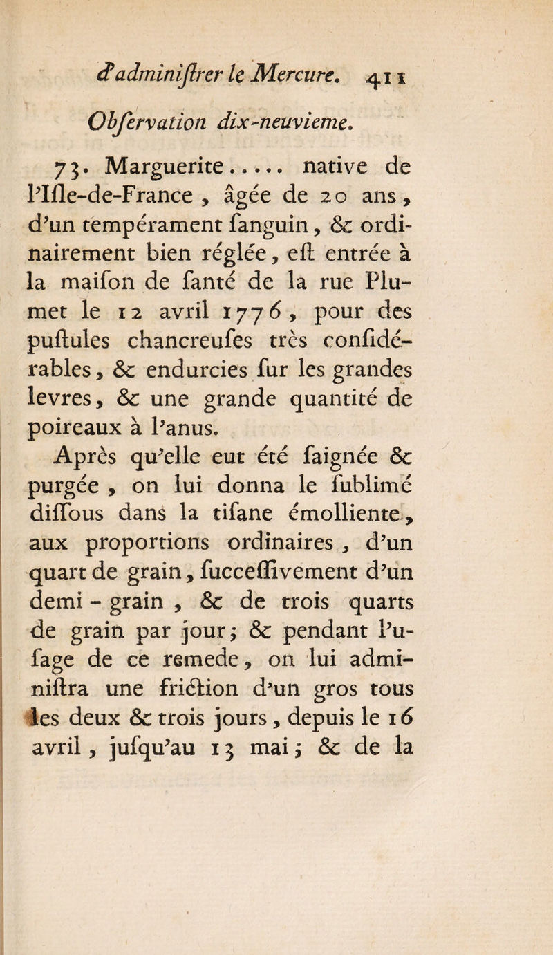 Obfervation dix-neuvième. 73. Marguerite. native de l'Ifle-de-France , âgée de 20 ans, d'un tempérament fanguin, &c ordi¬ nairement bien réglée, eft entrée à la maifon de fanté de la rue Plu¬ met le 12 avril 177 6, pour des pullules chancreufes très confidé- rables, &c endurcies fur les grandes levres, & une grande quantité de poireaux à l'anus. Après qu'elle eut été faignée & purgée , on lui donna le fublimé diffous dans la tifane émolliente , aux proportions ordinaires , d'un quart de grain, fucceffivement d'un demi - grain , & de trois quarts de grain par jour; & pendant l'u- fage de ce remede, on lui admi- niftra une friélion d*un gros tous les deux & trois jours, depuis le 16 avril, jufqu'au 13 mai ; & de la