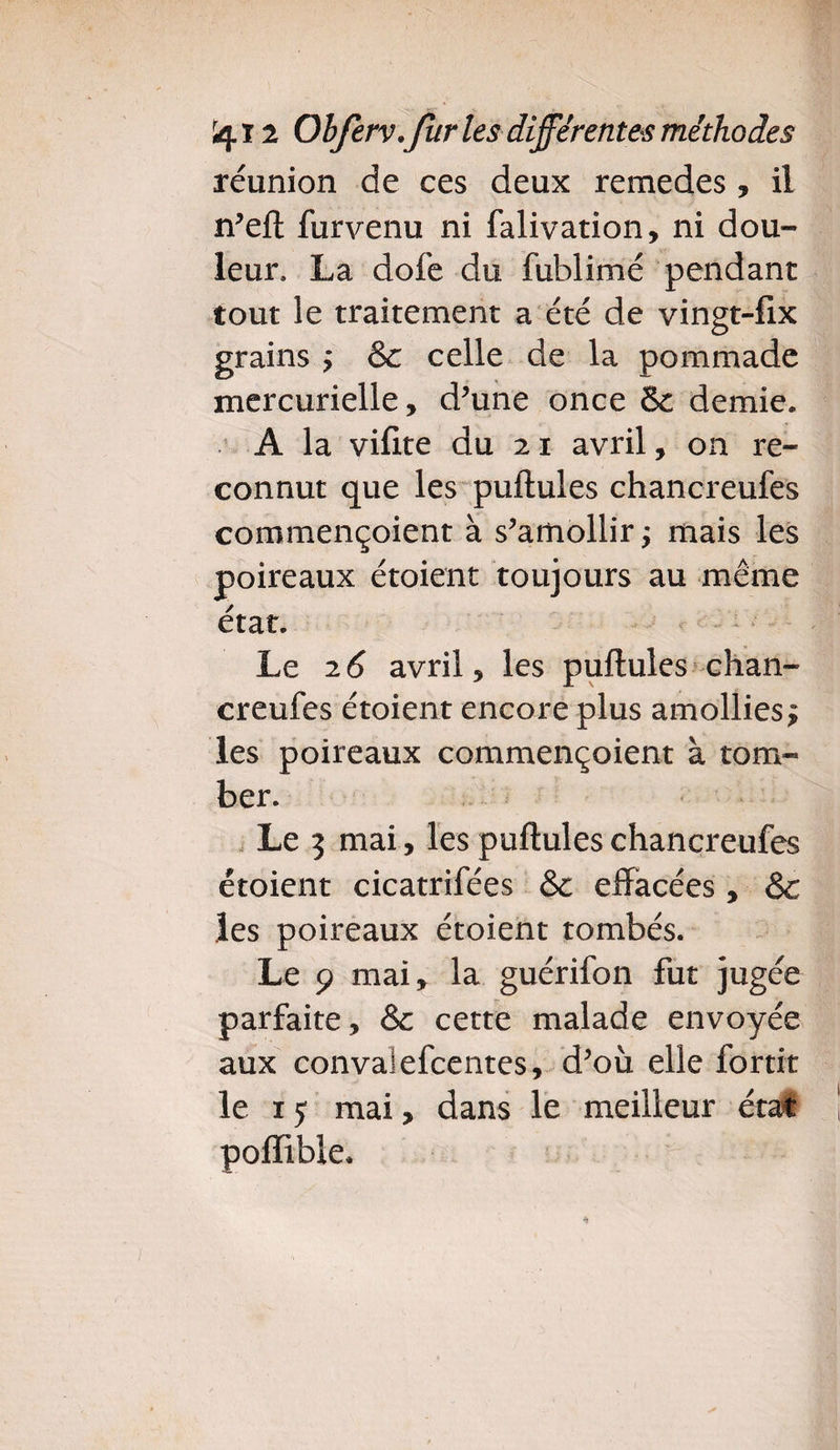 réunion de ces deux remedes, il n’ell furvenu ni falivation, ni dou¬ leur, La dofe du fublimé pendant tout le traitement a été de vingt-fix grains ÿ & celle de la pommade mercurielle, d’une once & demie. A la vifite du 21 avril, on re¬ connut que les pullules chancreufes commençoient à s’amollir j mais les poireaux étoient toujours au même état. Le 26 avril, les pullules chan- creufes étoient encore plus amollies $ les poireaux commençoient à tom¬ ber. Le 5 mai, les pullules chancreufes étoient cicatrifées &; effacées, & les poireaux étoient tombés. Le 9 mai, la guérifon fut jugée parfaite, & cette malade envoyée aux convalefcentes, d’où elle fortit le 1 y mai, dans le meilleur état poffible.