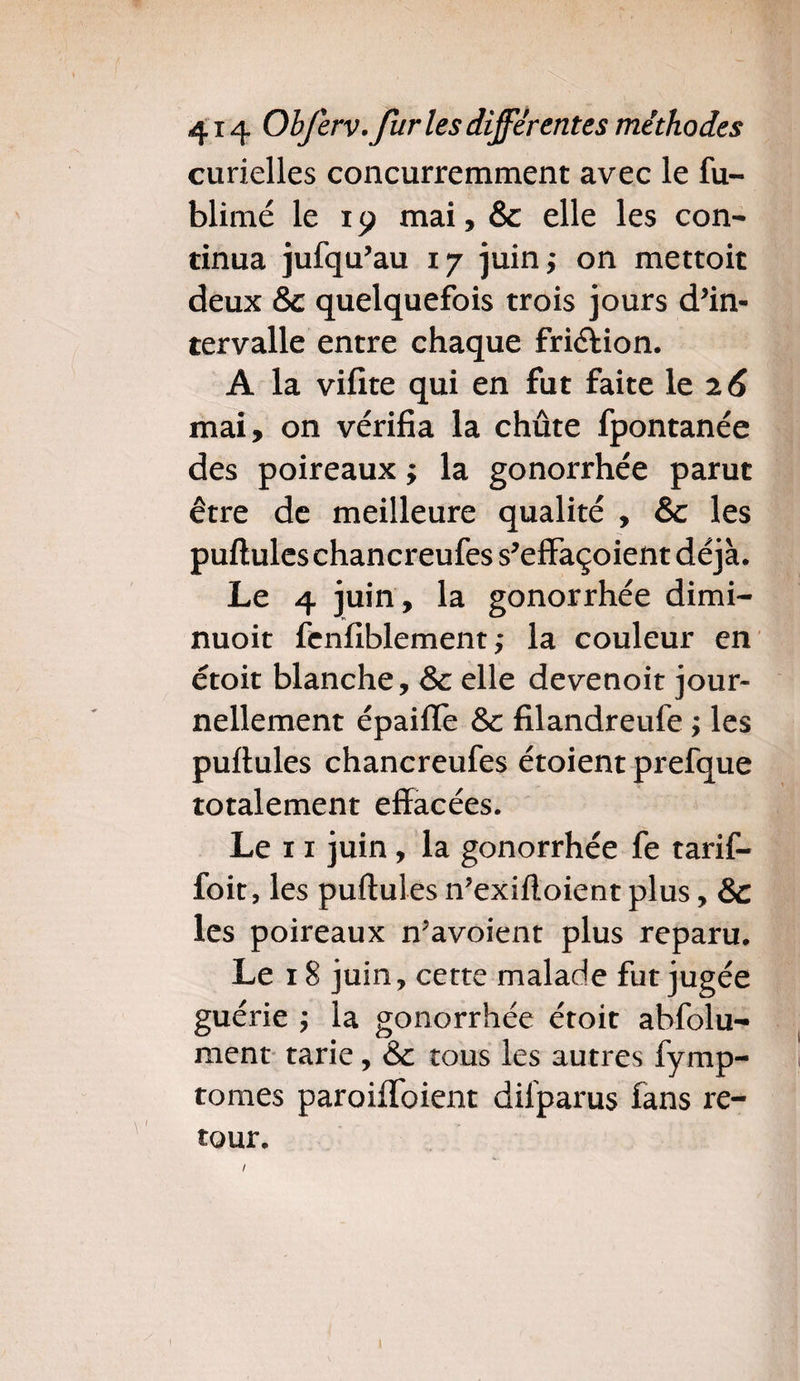 curielles concurremment avec le fu- blimé le 19 mai, & elle les con¬ tinua jufqu’au 17 juin; on mettoit deux &c quelquefois trois jours d’in¬ tervalle entre chaque friéiion. A la vifite qui en fut faite le 26 mai, on vérifia la chûte fpontanée des poireaux ; la gonorrhée parut être de meilleure qualité , &c les pullules chancreufes s’effaçoient déjà. Le 4 juin, la gonorrhée dimi- nuoit fenfiblement ; la couleur en étoit blanche, & elle devenoit jour¬ nellement épaifle & filandreufe ; les pullules chancreufes étoient prefque totalement effacées. Le 11 juin, la gonorrhée fe tarif- foit, les pullules n’exilloient plus, & les poireaux n’avoient plus reparu. Le 18 juin, cette malade fut jugée guérie ; la gonorrhée étoit abfolu- ment tarie, & tous les autres fymp- tomes paroiffoient dilparus fans re¬ tour. /