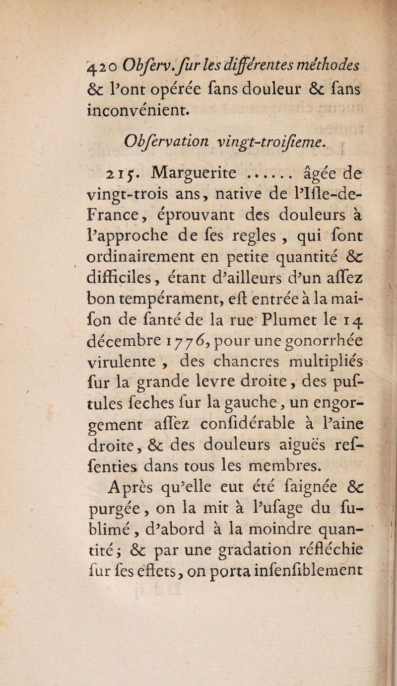 & Pont opérée fans douleur & fans inconvénient. Obfervation vingt-troifieme. 21 y. Marguerite . âgée de vingt-trois ans, native de l'IÜe-de- France, éprouvant des douleurs à Papproche de fes réglés , qui font ordinairement en petite quantité & difficiles, étant d'ailleurs d'un affez bon tempérament, ell entrée à la mai- fon de fanté de la rue Plumet le 14 décembre 1776, pour une gonorrhée virulente , des chancres multipliés fur la grande levre droite, des puf- tules feches fur la gauche, un engor¬ gement affez confidérable à Paine droite, & des douleurs aiguës ref- fenties dans tous les membres. Après qu'elle eut été faignée & purgée, on la mit à l'ufage du fu- blimé, d'abord à la moindre quan¬ tité ; &c par une gradation réfléchie fur fes effets, on porta infenfiblement