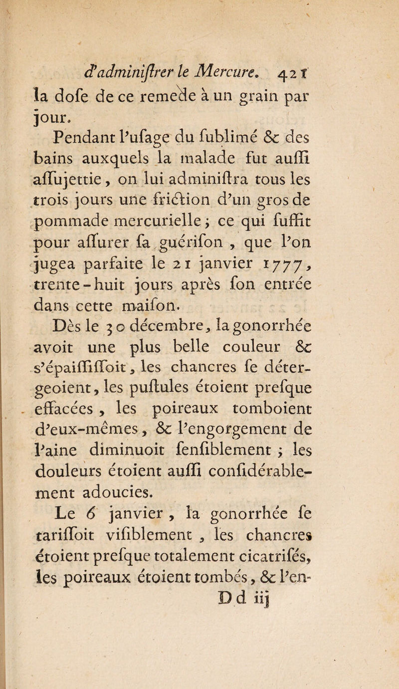 la dofe de ce remede à un grain par jour. Pendant Pufage du fublimé Sc des bains auxquels la malade fut auffi alïujettie, on lui adminiftra tous les trois jours une fricf ion d’un gros de pommade mercurielle ; ce qui fuffit pour aflurer fa guerifon , que Pou jugea parfaite le 21 janvier 1777, trente “huit jours après fon entrée dans cette roaifon. Dès le 30 décembre,, la gonorrhée avoit une plus belle couleur 8c s’épaiffilfoit a les chancres fe déter- geoient, les pullules étoient prefque effacées , les poireaux tomboient d’eux-mêmes, 8c l’engorgement de Paine diminuoit fenfiblement ; les douleurs étoient auffi confidérable- ment adoucies. Le 6 janvier , la gonorrhée fe tarilïoit vifiblement les chancres étoient prefque totalement cicatrifés, les poireaux étoient tombés, 8c P en- D d iij