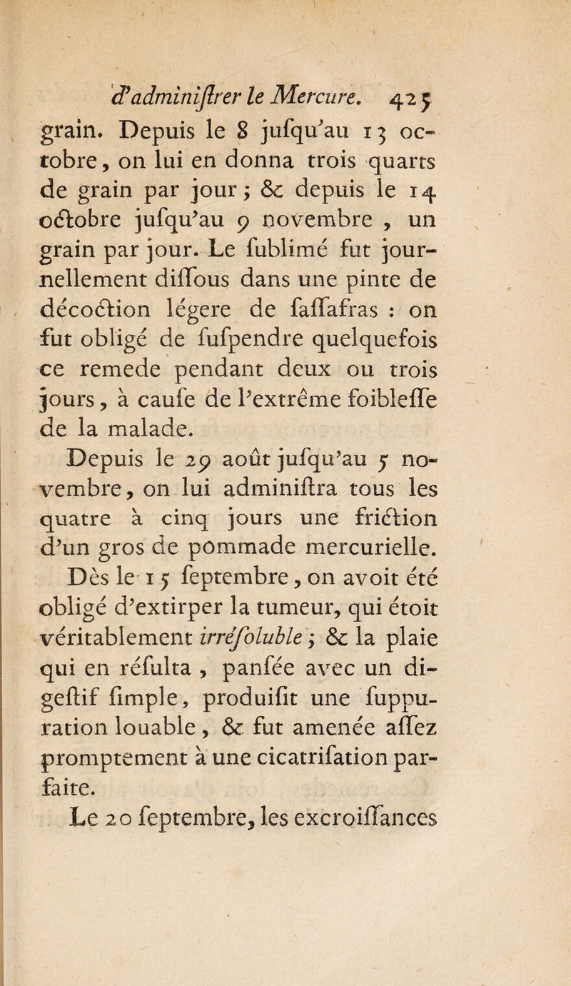 grain. Depuis le 8 jufquau 13 oc¬ tobre, on lui en donna trois quarts de grain par jour; &: depuis le 14 octobre jufqu’au 9 novembre , un grain par jour. Le fublimé fut jour¬ nellement diffous dans une pinte de décoction légère de faffafras : on fut obligé de fufpendre quelquefois ce remede pendant deux ou trois jours, à caufe de l’extrême foiblefle de la malade. Depuis le 29 août jufqu’au 5 no¬ vembre, on lui adminiftra tous les quatre à cinq jours une friétion d’un gros de pommade mercurielle. D ès le 1 5 feptembre, on avoit été obligé d’extirper la tumeur, qui étoit véritablement irréfoluble y & la plaie qui en réfulta , panfée avec un di- geftif fimple, produifit une fuppu- ration louable, & fut amenée affez promptement à une cicatrifation par¬ faite. Le 20 feptembre, les excroiffances