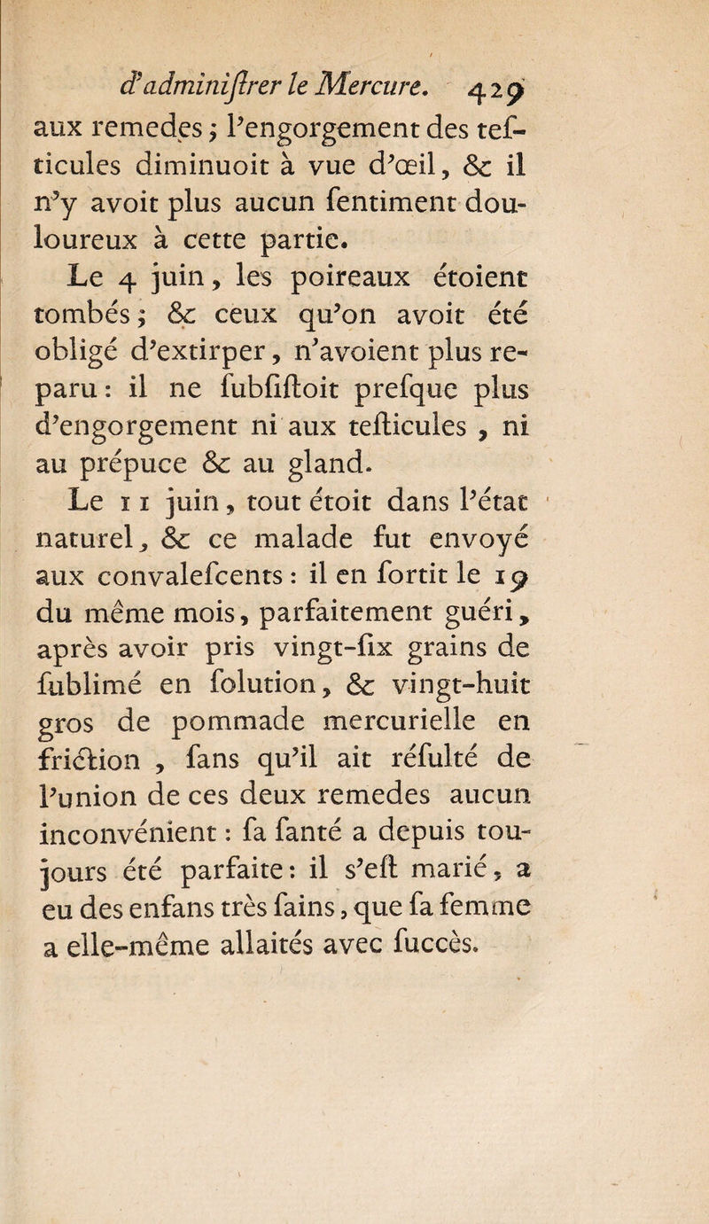 aux remedes j l'engorgement des tef- ticules diminuoit à vue d'œil, & il n'y avoit plus aucun fentiment dou¬ loureux à cette partie. Le 4 juin, les poireaux étoienc tombés ; &c ceux qu'on avoit été obligé d'extirper, n'avoient plus re¬ paru : il 11e fubfiftoit prefque plus d'engorgement ni aux tefticules , ni au prépuce & au gland. Le 11 juin, tout étoit dans l'état naturel, & ce malade fut envoyé aux convalefcents : il en fortit le 19 du même mois, parfaitement guéri, après avoir pris vingt-fix grains de fublimé en folution, & vingt-huit gros de pommade mercurielle en friction , fans qu'il ait réfulté de l'union de ces deux remedes aucun inconvénient : fa fanté a depuis tou¬ jours été parfaite: il s'eft marié, a eu des enfans très fains, que fa femme a elle-même allaités avec fuccès.