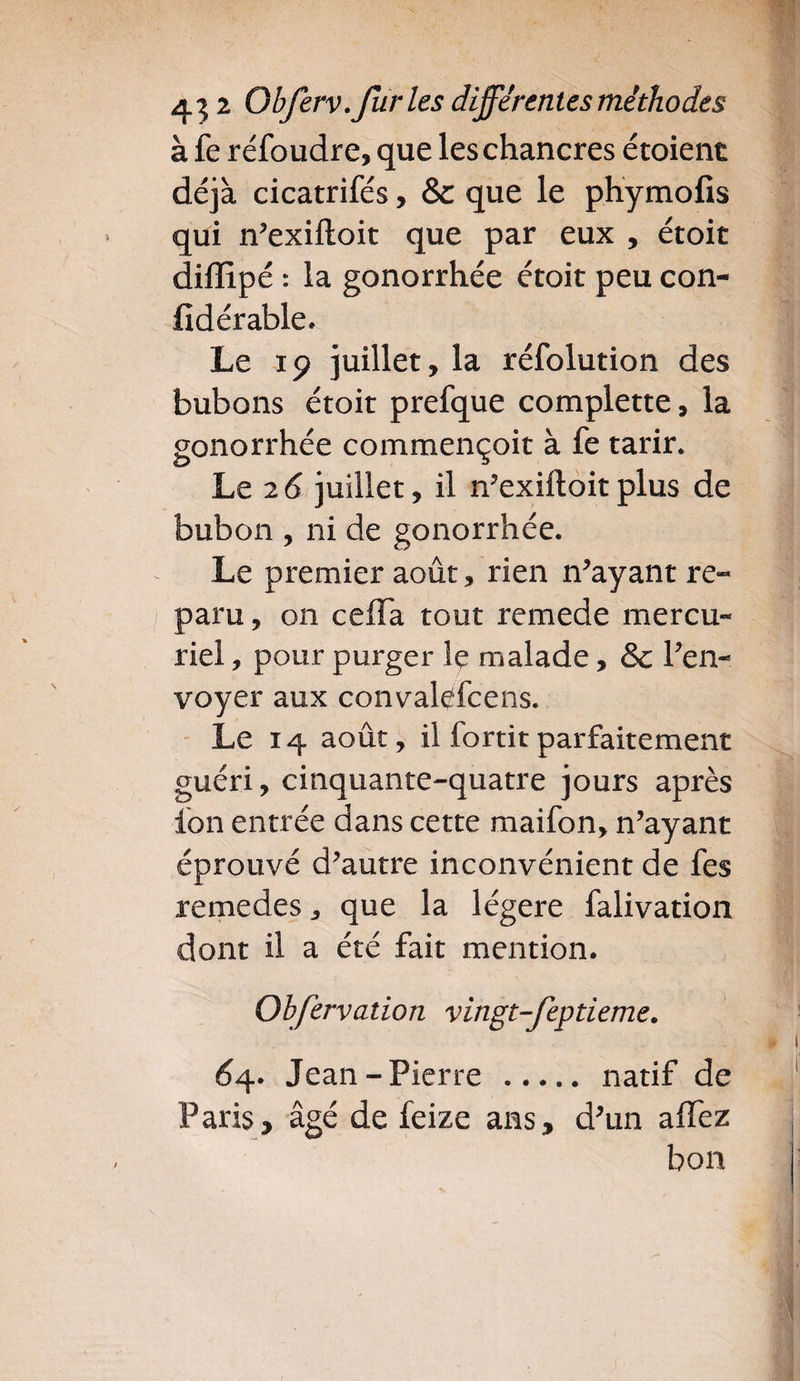 à fe réfoudre, que les chancres étoient déjà cicatrifés, & que le phymofis qui n’exiftoit que par eux , étoit diflipé : la gonorrhée étoit peu con- fldérable. Le 19 juillet, la réfolution des bubons étoit prefque complette, la gonorrhée commençoit à fe tarir. Le 26 juillet, il n’exiftoitplus de bubon , ni de gonorrhée. Le premier août, rien n’ayant re¬ paru , on ceffa tout remede mercu« riel, pour purger le malade, & l’en- voyer aux convalePcens. Le 14 août, il fortitparfaitement guéri, cinquante-quatre jours après ion entrée dans cette maifon, n’ayant éprouvé d’autre inconvénient de fes remedes, que la légère falivation dont il a été fait mention. Obfervation vingt-feptieme. £4. Jean-Pierre . natif de Paris* âgé de feize ans, d’un affez bon