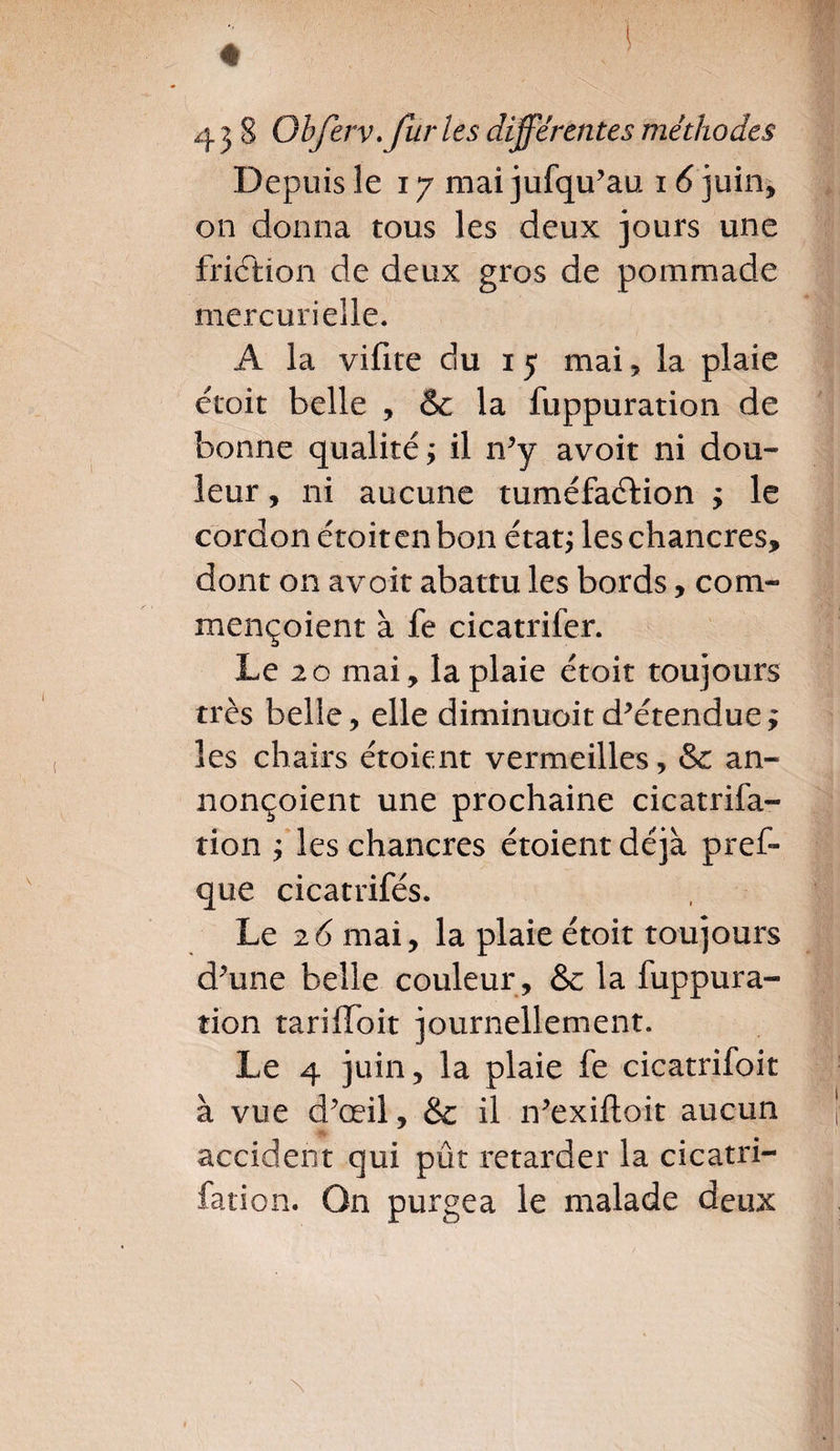 Depuis le 17 mai jufqu’au i 6 juin* on donna tous les deux jours une friction de deux gros de pommade mercurielle. A la vifite du 15 mai, la plaie étroit belle , & la fuppuration de bonne qualité ; il n’y avoir ni dou¬ leur , ni aucune tuméfaction y le cordon étroit en bon état,* les chancres, dont on avoit abattu les bords, coin- rnençoient à fe cicatrifer. Le 20 mai, la plaie étoit toujours très belle, elle diminuoit détendue; les chairs étoient vermeilles, &: an- nonçoient une prochaine cicatrifa- tion ; les chancres étoient déjà pres¬ que cicatrifés. Le 26 mai, la plaie étoit toujours d’une belle couleur , &c la fuppura¬ tion tarilloit journellement. Le 4 juin, la plaie fe cicatrifoit à vue d’œil, &c il n’exiftoit aucun accident qui pût retarder la cicatri- fation. On purgea le malade deux \