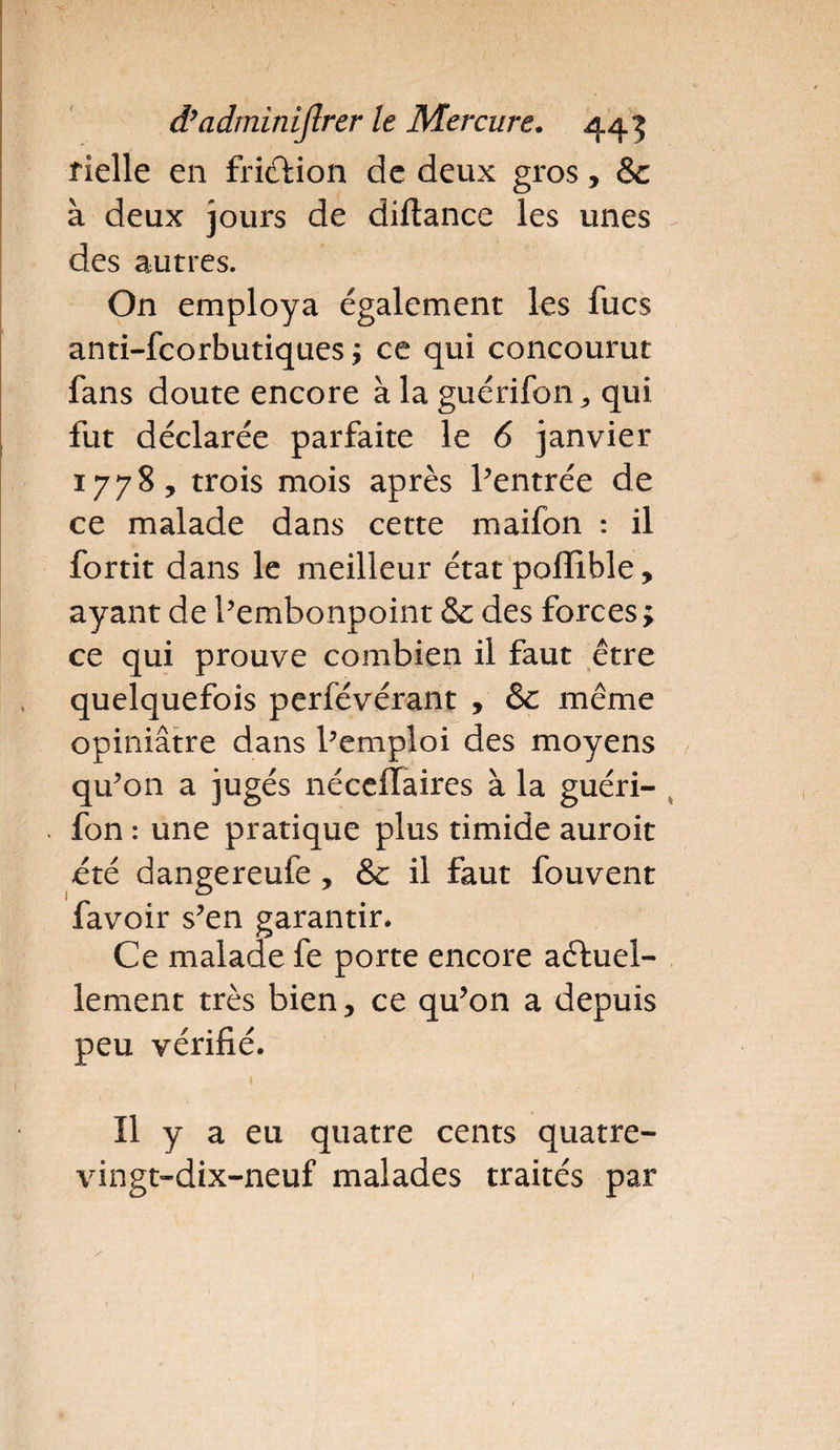 fielle en friction de deux gros, & à deux jours de diftance les unes des autres. On employa également les fucs anti-fcorbutiques ÿ ce qui concourut fans doute encore à la guérifon, qui fut déclarée parfaite le 6 janvier 1778, trois mois après l’entrée de ce malade dans cette maifon : il fortit dans le meilleur état poffible, ayant de l’embonpoint & des forces ; ce qui prouve combien il faut être quelquefois perfévérant , & même opiniâtre dans l’emploi des moyens qu’on a jugés néceflaires à la guéri¬ fon : une pratique plus timide auroit été dangereufe , & il faut fouvent favoir s’en garantir. Ce malade fe porte encore actuel¬ lement très bien, ce qu’on a depuis peu vérifié. Il y a eu quatre cents quatre- vingt-dix-neuf malades traités par