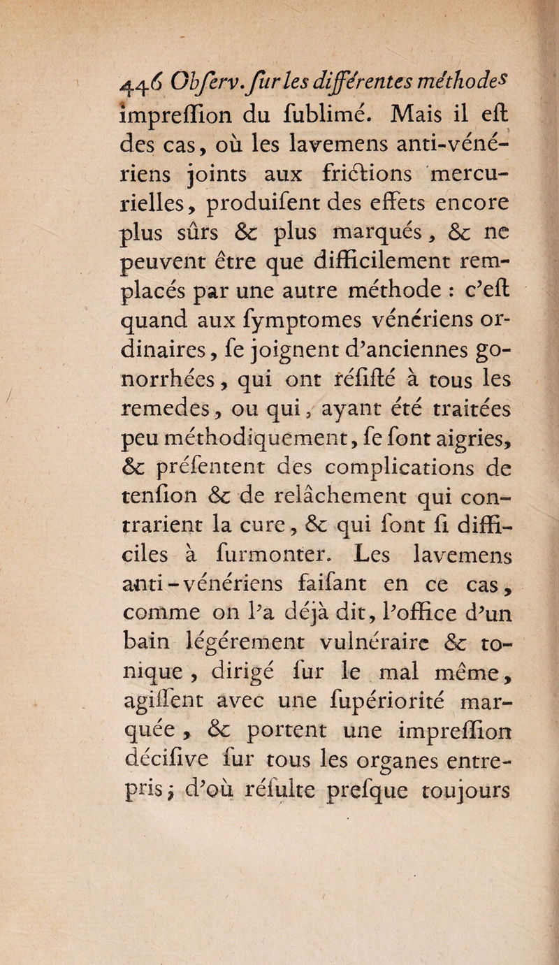 impreffion du fublimé. Mais il eft des cas, où les lavemens anti-véné- riens joints aux frictions mercu¬ rielles, produifent des effets encore plus sûrs & plus marqués, & ne peuvent être que difficilement rem¬ placés par une autre méthode : c’eft quand aux fymptomes vénériens or¬ dinaires, fe joignent d’anciennes go¬ norrhées , qui ont réiiflé à tous les remedes, ou qui 5 ayant été traitées peu méthodiquement, fe font aigries, & préfentent des complications de tenfion &c de relâchement qui con¬ trarient la cure, & qui font fi diffi¬ ciles à furmonter. Les lavemens anti-vénériens faifant en ce cas, comme on l’a déjà dit, l’office d’un bain légèrement vulnéraire & to¬ nique , dirigé fur le mal même, agiffent avec une fupériorité mar¬ quée , & portent une impreffion décifive fur tous les organes entre¬ pris $ d’où réiulte prefque toujours