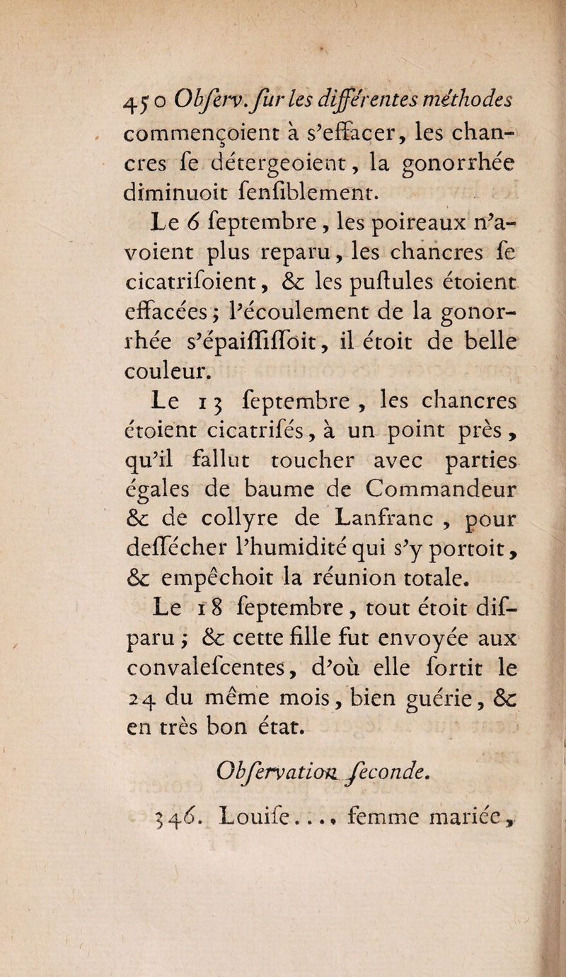 commençoient à s’effacer, les chan¬ cres fe détergeoient, la gonorrhée diminuoit fenfiblement. Le 6 feptembre , les poireaux n’a- voient plus reparu, les chancres fe cicatrifoient, &c les puftules étoient effacées ; l’écoulement de la gonor¬ rhée s’épaifliffbit, il étoit de belle couleur. Le i 3 feptembre , les chancres étoient cicatrifés, à un point près , qu’il fallut toucher avec parties égales de baume de Commandeur &c de collyre de Lanfranc , pour deffécher l’humidité qui s’y portoit, &c empêchoit la réunion totale. Le i 8 feptembre, tout étoit dif- paru ; & cette fille fut envoyée aux convalefcentes, d’où elle fortit le 24 du même mois, bien guérie, &c en très bon état. Obfervation fécondé.