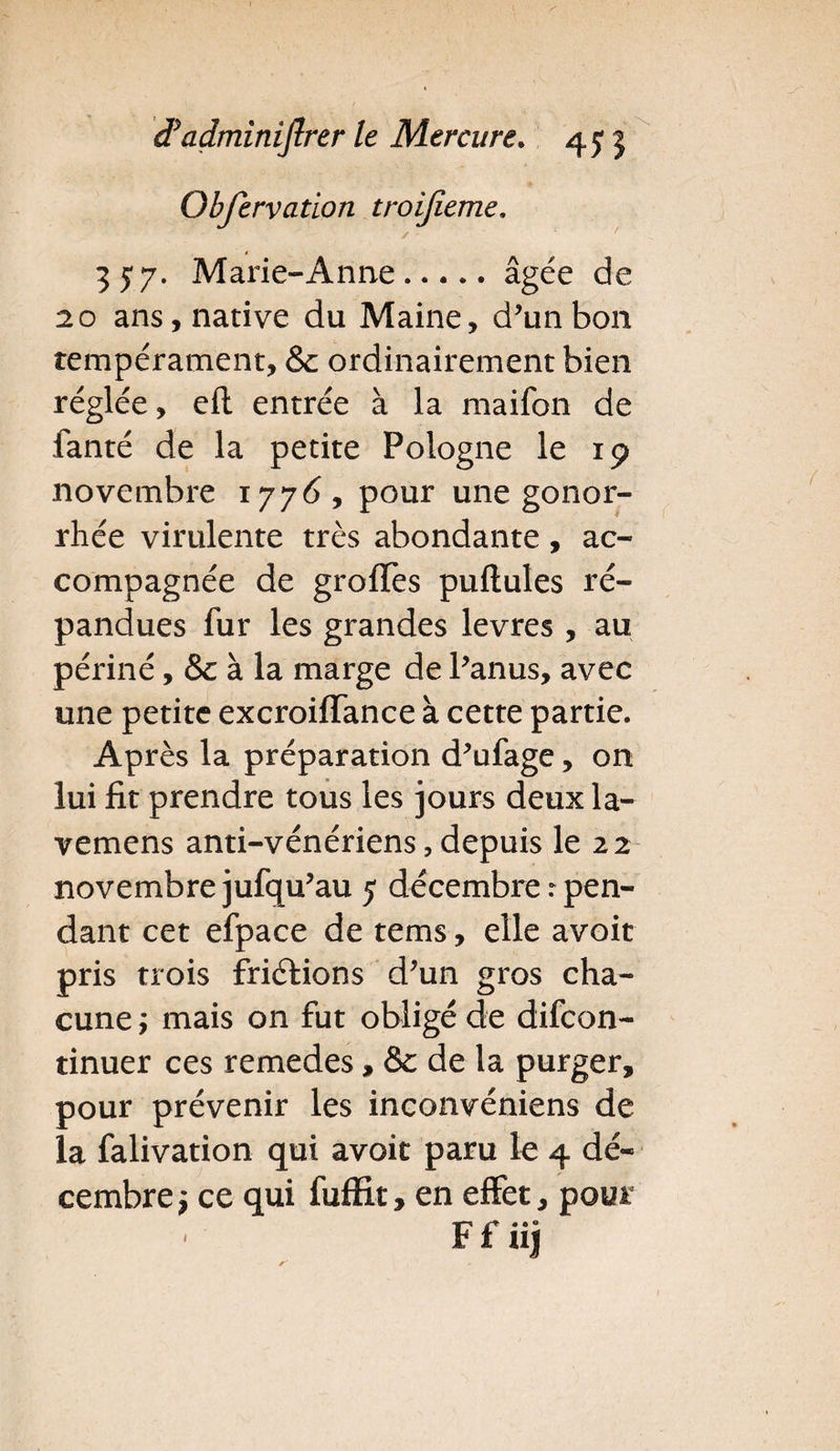 Obfervation troijieme, / ' ' * ' 35'7. Marie-Anne.âgée de 20 ans, native du Maine, d’unbon tempérament, 8c ordinairement bien réglée, eil entrée à la maifon de fanté de la petite Pologne le 19 novembre 1776, pour une gonor¬ rhée virulente très abondante , ac¬ compagnée de groffes puftules ré¬ pandues fur les grandes levres , au périné, 8c à la marge de Panus, avec une petite excroiffance à cette partie. Après la préparation d^ufage, on lui fit prendre tous les jours deux la- vemens anti-vénériens, depuis le 22 novembre jufqu’au 5 décembre : pen¬ dant cet efpace de tems, elle avoir pris trois frictions d;un gros cha¬ cune j mais on fut obligé de difcon- tinuer ces remedes, 8c de la purger, pour prévenir les inconvéniens de la falivation qui avoit paru le 4 dé¬ cembre i ce qui fuffit, en effet, pour Ffiij i