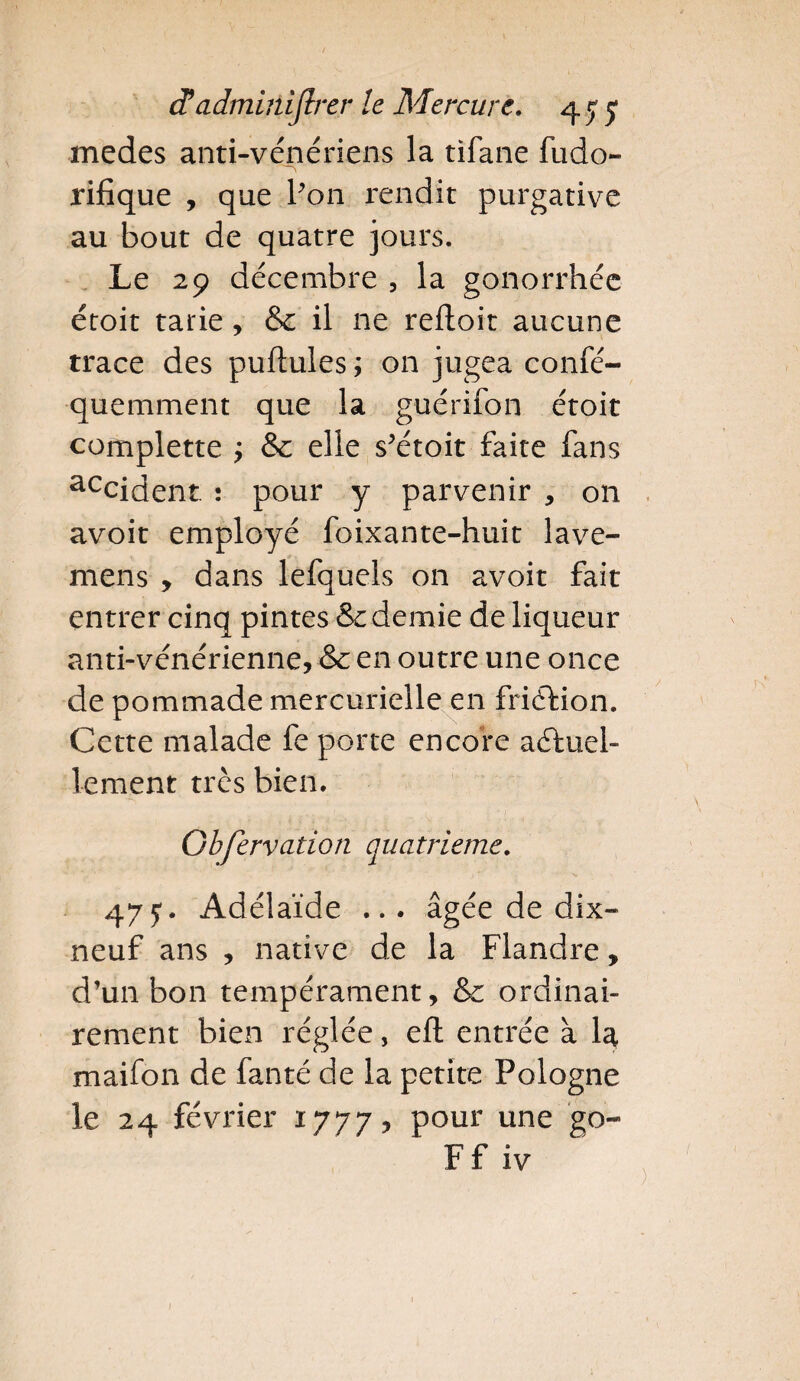 rnedes anti-vénériens la tifane fudo- rifique , que Pon rendit purgative au bout de quatre jours. Le 29 décembre , la gonorrhée étoit tarie, & il ne reftoit aucune trace des pullules ; on jugea confé- quemment que la guérifon étoit complette ; &c elle s’étoit faite fans accident. : pour y parvenir , on avoit employé foixante-huit lave- mens > dans lefquels on avoit fait entrer cinq pintes & demie de liqueur anti-vénérienne, & en outre une once de pommade mercurielle en friélion. Cette malade fe porte encore actuel¬ lement très bien. Gbfervadon quatrième. 47y. Adélaïde ... âgée de dix- neuf ans , native de la Flandre, d’un bon tempérament, & ordinai¬ rement bien réglée, efl entrée à la maifon de fanté de la petite Pologne le 24 février 1777, pour une go- Ffiv )